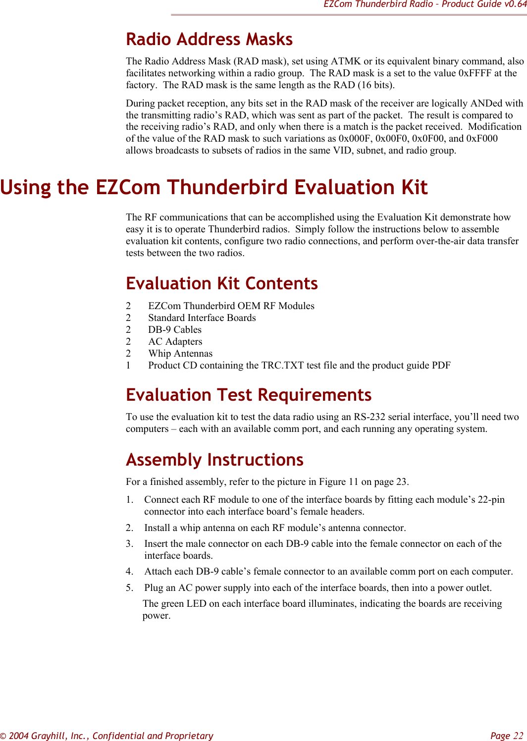 EZCom Thunderbird Radio – Product Guide v0.64  © 2004 Grayhill, Inc., Confidential and Proprietary         Page 22 Radio Address Masks The Radio Address Mask (RAD mask), set using ATMK or its equivalent binary command, also facilitates networking within a radio group.  The RAD mask is a set to the value 0xFFFF at the factory.  The RAD mask is the same length as the RAD (16 bits).   During packet reception, any bits set in the RAD mask of the receiver are logically ANDed with the transmitting radio’s RAD, which was sent as part of the packet.  The result is compared to the receiving radio’s RAD, and only when there is a match is the packet received.  Modification of the value of the RAD mask to such variations as 0x000F, 0x00F0, 0x0F00, and 0xF000 allows broadcasts to subsets of radios in the same VID, subnet, and radio group.   Using the EZCom Thunderbird Evaluation Kit The RF communications that can be accomplished using the Evaluation Kit demonstrate how easy it is to operate Thunderbird radios.  Simply follow the instructions below to assemble evaluation kit contents, configure two radio connections, and perform over-the-air data transfer tests between the two radios.   Evaluation Kit Contents 2 EZCom Thunderbird OEM RF Modules 2 Standard Interface Boards 2 DB-9 Cables 2 AC Adapters 2 Whip Antennas 1 Product CD containing the TRC.TXT test file and the product guide PDF Evaluation Test Requirements To use the evaluation kit to test the data radio using an RS-232 serial interface, you’ll need two computers – each with an available comm port, and each running any operating system. Assembly Instructions For a finished assembly, refer to the picture in Figure 11 on page 23. 1. Connect each RF module to one of the interface boards by fitting each module’s 22-pin connector into each interface board’s female headers. 2. Install a whip antenna on each RF module’s antenna connector. 3. Insert the male connector on each DB-9 cable into the female connector on each of the interface boards. 4. Attach each DB-9 cable’s female connector to an available comm port on each computer. 5. Plug an AC power supply into each of the interface boards, then into a power outlet. The green LED on each interface board illuminates, indicating the boards are receiving power.       