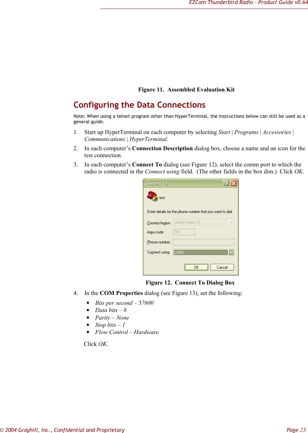 EZCom Thunderbird Radio – Product Guide v0.64  © 2004 Grayhill, Inc., Confidential and Proprietary         Page 23           Figure 11.  Assembled Evaluation Kit Configuring the Data Connections Note: When using a telnet program other than HyperTerminal, the instructions below can still be used as a general guide. 1. Start up HyperTerminal on each computer by selecting Start | Programs | Accessories | Communications | HyperTerminal. 2. In each computer’s Connection Description dialog box, choose a name and an icon for the test connection. 3. In each computer’s Connect To dialog (see Figure 12), select the comm port to which the radio is connected in the Connect using field.  (The other fields in the box dim.)  Click OK.       Figure 12.  Connect To Dialog Box 4. In the COM Properties dialog (see Figure 13), set the following:  • Bits per second – 57600 • Data bits – 8 • Parity – None • Stop bits – 1 • Flow Control – Hardware  Click OK. 