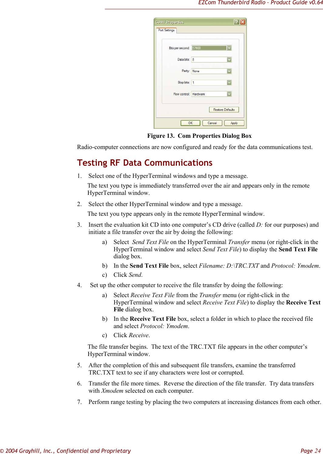 EZCom Thunderbird Radio – Product Guide v0.64  © 2004 Grayhill, Inc., Confidential and Proprietary         Page 24       Figure 13.  Com Properties Dialog Box Radio-computer connections are now configured and ready for the data communications test. Testing RF Data Communications 1. Select one of the HyperTerminal windows and type a message.   The text you type is immediately transferred over the air and appears only in the remote HyperTerminal window.   2. Select the other HyperTerminal window and type a message.   The text you type appears only in the remote HyperTerminal window. 3. Insert the evaluation kit CD into one computer’s CD drive (called D: for our purposes) and initiate a file transfer over the air by doing the following: a) Select  Send Text File on the HyperTerminal Transfer menu (or right-click in the HyperTerminal window and select Send Text File) to display the Send Text File dialog box. b) In the Send Text File box, select Filename: D:\TRC.TXT and Protocol: Ymodem.   c) Click Send. 4.  Set up the other computer to receive the file transfer by doing the following: a) Select Receive Text File from the Transfer menu (or right-click in the HyperTerminal window and select Receive Text File) to display the Receive Text File dialog box. b) In the Receive Text File box, select a folder in which to place the received file and select Protocol: Ymodem. c) Click Receive. The file transfer begins.  The text of the TRC.TXT file appears in the other computer’s HyperTerminal window. 5. After the completion of this and subsequent file transfers, examine the transferred TRC.TXT text to see if any characters were lost or corrupted. 6. Transfer the file more times.  Reverse the direction of the file transfer.  Try data transfers with Xmodem selected on each computer. 7. Perform range testing by placing the two computers at increasing distances from each other. 