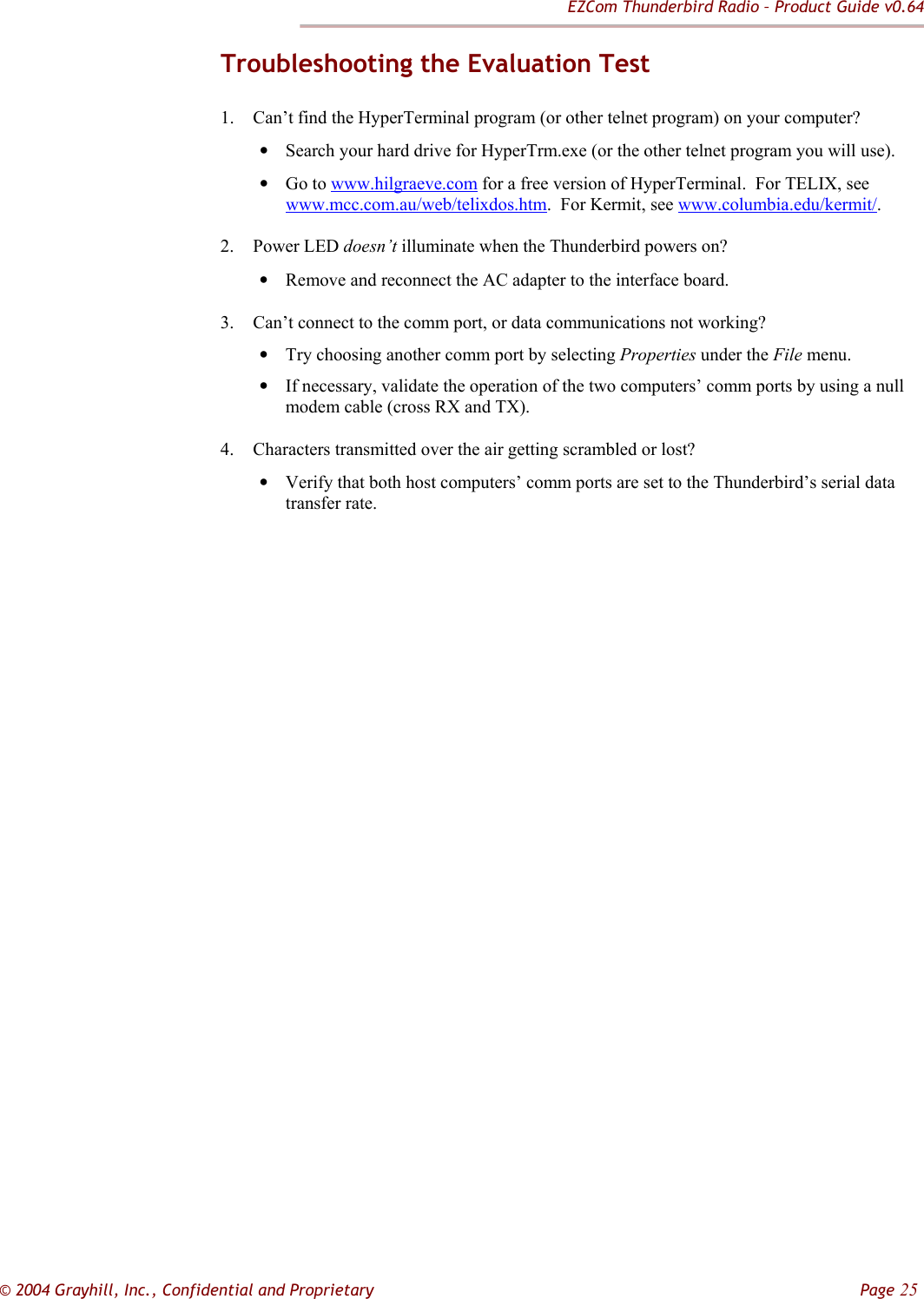 EZCom Thunderbird Radio – Product Guide v0.64  © 2004 Grayhill, Inc., Confidential and Proprietary         Page 25 Troubleshooting the Evaluation Test 1. Can’t find the HyperTerminal program (or other telnet program) on your computer? • Search your hard drive for HyperTrm.exe (or the other telnet program you will use). • Go to www.hilgraeve.com for a free version of HyperTerminal.  For TELIX, see www.mcc.com.au/web/telixdos.htm.  For Kermit, see www.columbia.edu/kermit/.   2. Power LED doesn’t illuminate when the Thunderbird powers on? • Remove and reconnect the AC adapter to the interface board. 3. Can’t connect to the comm port, or data communications not working? • Try choosing another comm port by selecting Properties under the File menu. • If necessary, validate the operation of the two computers’ comm ports by using a null modem cable (cross RX and TX). 4. Characters transmitted over the air getting scrambled or lost? • Verify that both host computers’ comm ports are set to the Thunderbird’s serial data transfer rate.  