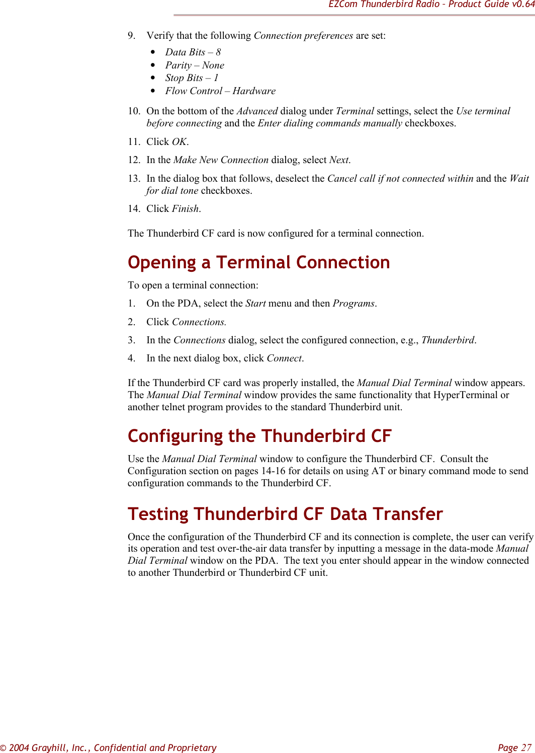EZCom Thunderbird Radio – Product Guide v0.64  © 2004 Grayhill, Inc., Confidential and Proprietary         Page 27 9. Verify that the following Connection preferences are set: • Data Bits – 8 • Parity – None • Stop Bits – 1 • Flow Control – Hardware 10. On the bottom of the Advanced dialog under Terminal settings, select the Use terminal before connecting and the Enter dialing commands manually checkboxes. 11. Click OK. 12. In the Make New Connection dialog, select Next. 13. In the dialog box that follows, deselect the Cancel call if not connected within and the Wait for dial tone checkboxes. 14. Click Finish. The Thunderbird CF card is now configured for a terminal connection. Opening a Terminal Connection To open a terminal connection: 1. On the PDA, select the Start menu and then Programs. 2. Click Connections. 3. In the Connections dialog, select the configured connection, e.g., Thunderbird. 4. In the next dialog box, click Connect. If the Thunderbird CF card was properly installed, the Manual Dial Terminal window appears.  The Manual Dial Terminal window provides the same functionality that HyperTerminal or another telnet program provides to the standard Thunderbird unit. Configuring the Thunderbird CF Use the Manual Dial Terminal window to configure the Thunderbird CF.  Consult the Configuration section on pages 14-16 for details on using AT or binary command mode to send configuration commands to the Thunderbird CF. Testing Thunderbird CF Data Transfer Once the configuration of the Thunderbird CF and its connection is complete, the user can verify its operation and test over-the-air data transfer by inputting a message in the data-mode Manual Dial Terminal window on the PDA.  The text you enter should appear in the window connected to another Thunderbird or Thunderbird CF unit. 
