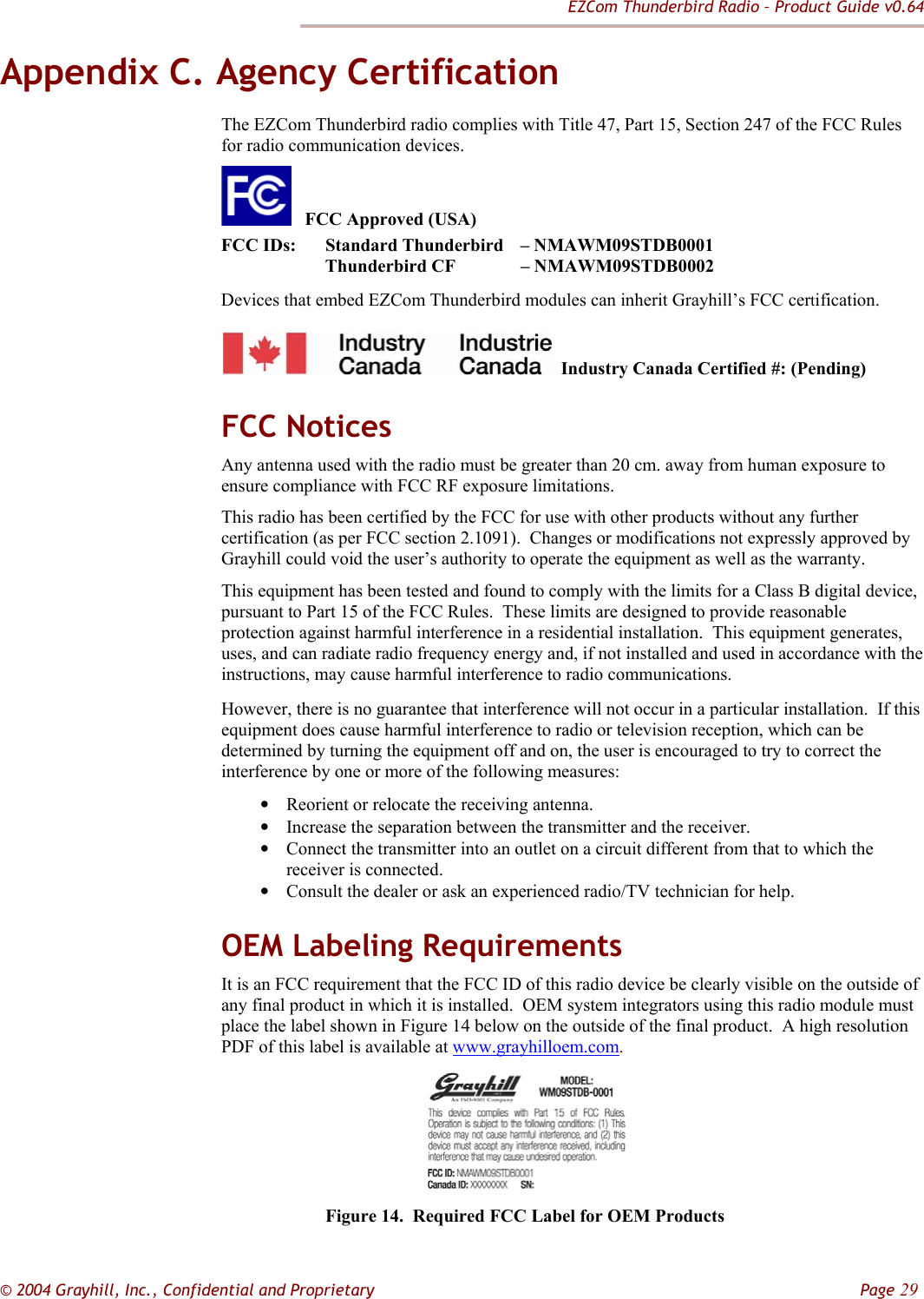 EZCom Thunderbird Radio – Product Guide v0.64  © 2004 Grayhill, Inc., Confidential and Proprietary         Page 29 Appendix C. Agency Certification The EZCom Thunderbird radio complies with Title 47, Part 15, Section 247 of the FCC Rules for radio communication devices.      FCC Approved (USA) FCC IDs:  Standard Thunderbird  – NMAWM09STDB0001                    Thunderbird CF   – NMAWM09STDB0002 Devices that embed EZCom Thunderbird modules can inherit Grayhill’s FCC certification.   Industry Canada Certified #: (Pending) FCC Notices Any antenna used with the radio must be greater than 20 cm. away from human exposure to ensure compliance with FCC RF exposure limitations.  This radio has been certified by the FCC for use with other products without any further certification (as per FCC section 2.1091).  Changes or modifications not expressly approved by Grayhill could void the user’s authority to operate the equipment as well as the warranty. This equipment has been tested and found to comply with the limits for a Class B digital device, pursuant to Part 15 of the FCC Rules.  These limits are designed to provide reasonable protection against harmful interference in a residential installation.  This equipment generates, uses, and can radiate radio frequency energy and, if not installed and used in accordance with the instructions, may cause harmful interference to radio communications.   However, there is no guarantee that interference will not occur in a particular installation.  If this equipment does cause harmful interference to radio or television reception, which can be determined by turning the equipment off and on, the user is encouraged to try to correct the interference by one or more of the following measures:  • Reorient or relocate the receiving antenna.  • Increase the separation between the transmitter and the receiver.  • Connect the transmitter into an outlet on a circuit different from that to which the receiver is connected.  • Consult the dealer or ask an experienced radio/TV technician for help.  OEM Labeling Requirements It is an FCC requirement that the FCC ID of this radio device be clearly visible on the outside of any final product in which it is installed.  OEM system integrators using this radio module must place the label shown in Figure 14 below on the outside of the final product.  A high resolution PDF of this label is available at www.grayhilloem.com.           Figure 14.  Required FCC Label for OEM Products 