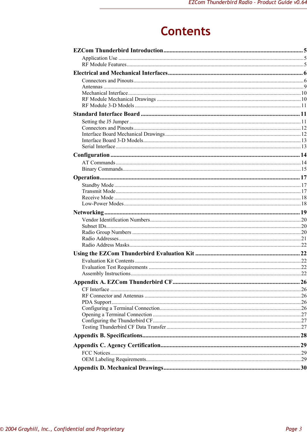 EZCom Thunderbird Radio – Product Guide v0.64  © 2004 Grayhill, Inc., Confidential and Proprietary         Page 3 Contents EZCom Thunderbird Introduction............................................................................................ 5 Application Use .......................................................................................................................................5 RF Module Features.................................................................................................................................5 Electrical and Mechanical Interfaces......................................................................................... 6 Connectors and Pinouts............................................................................................................................6 Antennas ..................................................................................................................................................9 Mechanical Interface..............................................................................................................................10 RF Module Mechanical Drawings .........................................................................................................10 RF Module 3-D Models .........................................................................................................................11 Standard Interface Board ......................................................................................................... 11 Setting the J5 Jumper .............................................................................................................................11 Connectors and Pinouts..........................................................................................................................12 Interface Board Mechanical Drawings...................................................................................................12 Interface Board 3-D Models...................................................................................................................13 Serial Interface .......................................................................................................................................13 Configuration ............................................................................................................................. 14 AT Commands.......................................................................................................................................14 Binary Commands..................................................................................................................................15 Operation.................................................................................................................................... 17 Standby Mode ........................................................................................................................................17 Transmit Mode.......................................................................................................................................17 Receive Mode ........................................................................................................................................18 Low-Power Modes.................................................................................................................................18 Networking ................................................................................................................................. 19 Vendor Identification Numbers..............................................................................................................20 Subnet IDs..............................................................................................................................................20 Radio Group Numbers ...........................................................................................................................20 Radio Addresses.....................................................................................................................................21 Radio Address Masks.............................................................................................................................22 Using the EZCom Thunderbird Evaluation Kit ..................................................................... 22 Evaluation Kit Contents .........................................................................................................................22 Evaluation Test Requirements ...............................................................................................................22 Assembly Instructions............................................................................................................................22 Appendix A. EZCom Thunderbird CF.................................................................................... 26 CF Interface ...........................................................................................................................................26 RF Connector and Antennas ..................................................................................................................26 PDA Support..........................................................................................................................................26 Configuring a Terminal Connection.......................................................................................................26 Opening a Terminal Connection ............................................................................................................27 Configuring the Thunderbird CF............................................................................................................27 Testing Thunderbird CF Data Transfer ..................................................................................................27 Appendix B. Specifications........................................................................................................ 28 Appendix C. Agency Certification............................................................................................ 29 FCC Notices...........................................................................................................................................29 OEM Labeling Requirements.................................................................................................................29 Appendix D. Mechanical Drawings.......................................................................................... 30  