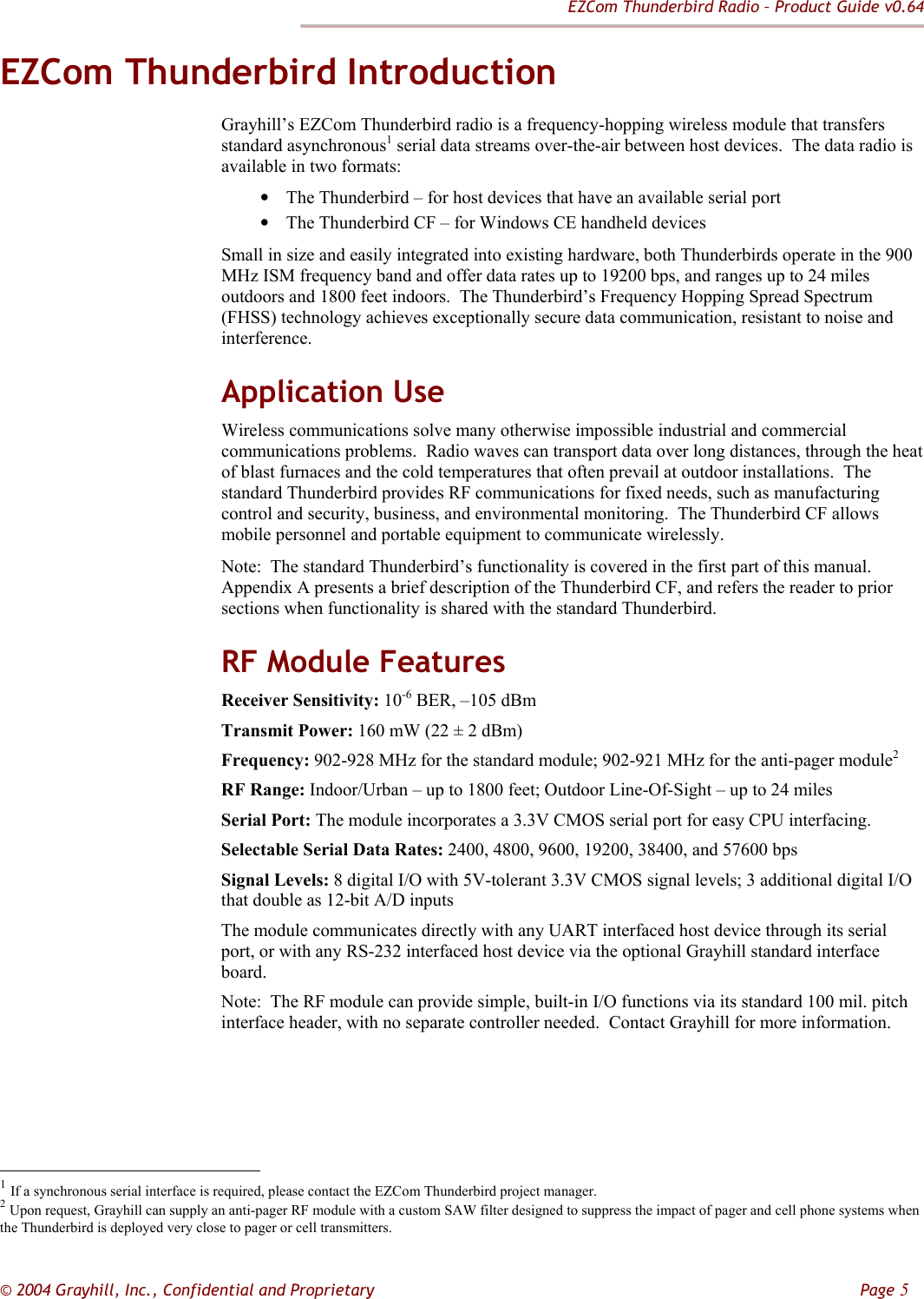EZCom Thunderbird Radio – Product Guide v0.64  © 2004 Grayhill, Inc., Confidential and Proprietary         Page 5 EZCom Thunderbird Introduction Grayhill’s EZCom Thunderbird radio is a frequency-hopping wireless module that transfers standard asynchronous1 serial data streams over-the-air between host devices.  The data radio is available in two formats:  • The Thunderbird – for host devices that have an available serial port • The Thunderbird CF – for Windows CE handheld devices Small in size and easily integrated into existing hardware, both Thunderbirds operate in the 900 MHz ISM frequency band and offer data rates up to 19200 bps, and ranges up to 24 miles outdoors and 1800 feet indoors.  The Thunderbird’s Frequency Hopping Spread Spectrum (FHSS) technology achieves exceptionally secure data communication, resistant to noise and interference. Application Use Wireless communications solve many otherwise impossible industrial and commercial communications problems.  Radio waves can transport data over long distances, through the heat of blast furnaces and the cold temperatures that often prevail at outdoor installations.  The standard Thunderbird provides RF communications for fixed needs, such as manufacturing control and security, business, and environmental monitoring.  The Thunderbird CF allows mobile personnel and portable equipment to communicate wirelessly.    Note:  The standard Thunderbird’s functionality is covered in the first part of this manual.  Appendix A presents a brief description of the Thunderbird CF, and refers the reader to prior sections when functionality is shared with the standard Thunderbird.   RF Module Features Receiver Sensitivity: 10-6 BER, –105 dBm Transmit Power: 160 mW (22 ± 2 dBm)  Frequency: 902-928 MHz for the standard module; 902-921 MHz for the anti-pager module2 RF Range: Indoor/Urban – up to 1800 feet; Outdoor Line-Of-Sight – up to 24 miles Serial Port: The module incorporates a 3.3V CMOS serial port for easy CPU interfacing. Selectable Serial Data Rates: 2400, 4800, 9600, 19200, 38400, and 57600 bps  Signal Levels: 8 digital I/O with 5V-tolerant 3.3V CMOS signal levels; 3 additional digital I/O that double as 12-bit A/D inputs The module communicates directly with any UART interfaced host device through its serial port, or with any RS-232 interfaced host device via the optional Grayhill standard interface board. Note:  The RF module can provide simple, built-in I/O functions via its standard 100 mil. pitch interface header, with no separate controller needed.  Contact Grayhill for more information.                                                            1 If a synchronous serial interface is required, please contact the EZCom Thunderbird project manager. 2 Upon request, Grayhill can supply an anti-pager RF module with a custom SAW filter designed to suppress the impact of pager and cell phone systems when the Thunderbird is deployed very close to pager or cell transmitters. 