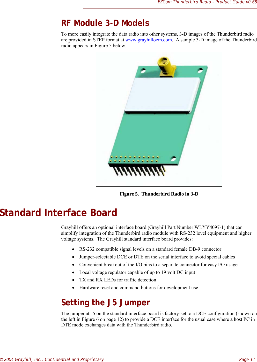 EZCom Thunderbird Radio – Product Guide v0.68© 2004 Grayhill, Inc., Confidential and Proprietary    Page 11RF Module 3-D ModelsTo more easily integrate the data radio into other systems, 3-D images of the Thunderbird radioare provided in STEP format at www.grayhilloem.com.  A sample 3-D image of the Thunderbirdradio appears in Figure 5 below.Figure 5.  Thunderbird Radio in 3-DStandard Interface BoardGrayhill offers an optional interface board (Grayhill Part Number WLYY4097-1) that cansimplify integration of the Thunderbird radio module with RS-232 level equipment and highervoltage systems.  The Grayhill standard interface board provides:• RS-232 compatible signal levels on a standard female DB-9 connector• Jumper-selectable DCE or DTE on the serial interface to avoid special cables• Convenient breakout of the I/O pins to a separate connector for easy I/O usage• Local voltage regulator capable of up to 19 volt DC input• TX and RX LEDs for traffic detection• Hardware reset and command buttons for development useSetting the J5 JumperThe jumper at J5 on the standard interface board is factory-set to a DCE configuration (shown onthe left in Figure 6 on page 12) to provide a DCE interface for the usual case where a host PC inDTE mode exchanges data with the Thunderbird radio.