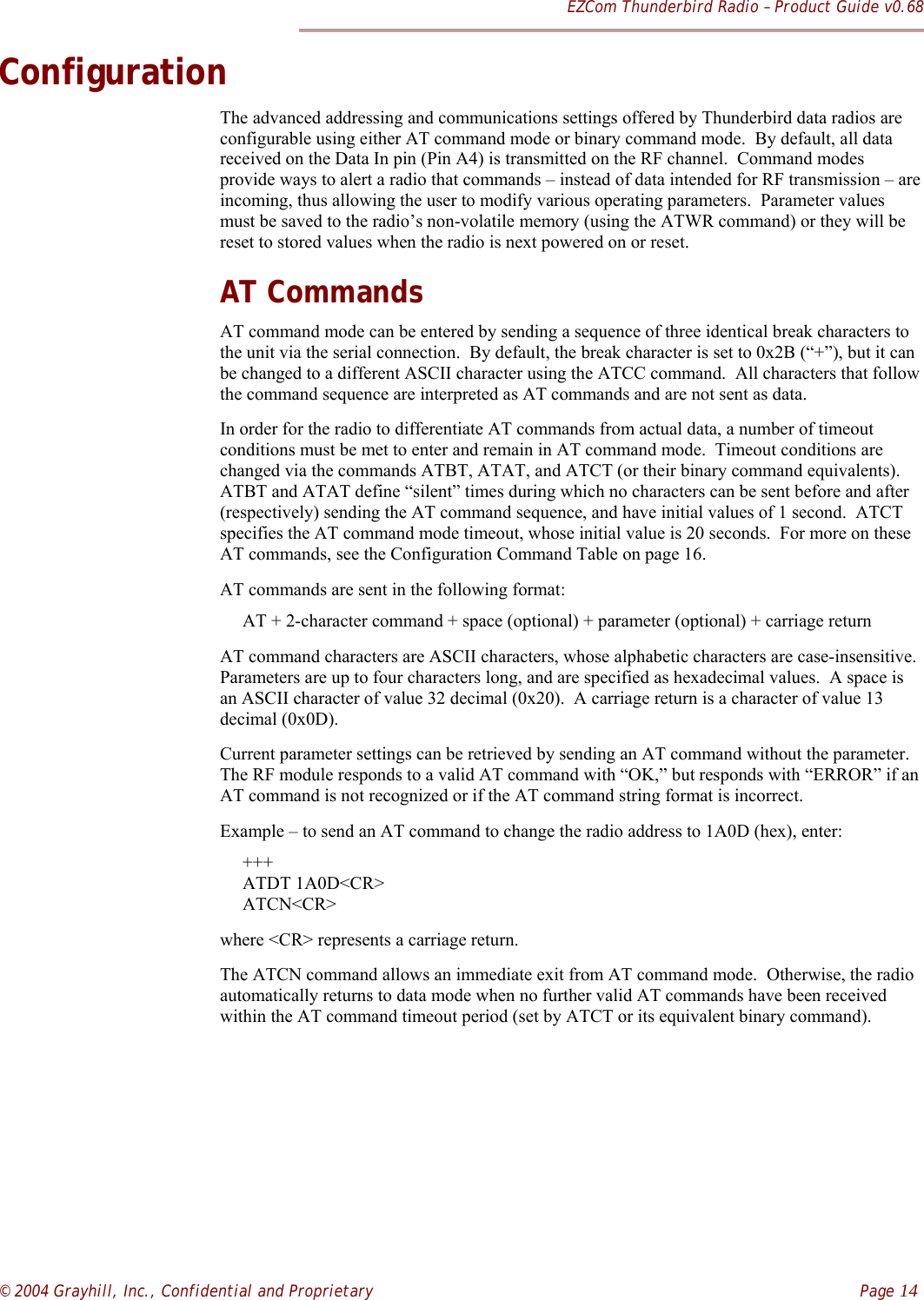 EZCom Thunderbird Radio – Product Guide v0.68© 2004 Grayhill, Inc., Confidential and Proprietary    Page 14ConfigurationThe advanced addressing and communications settings offered by Thunderbird data radios areconfigurable using either AT command mode or binary command mode.  By default, all datareceived on the Data In pin (Pin A4) is transmitted on the RF channel.  Command modesprovide ways to alert a radio that commands – instead of data intended for RF transmission – areincoming, thus allowing the user to modify various operating parameters.  Parameter valuesmust be saved to the radio’s non-volatile memory (using the ATWR command) or they will bereset to stored values when the radio is next powered on or reset.AT CommandsAT command mode can be entered by sending a sequence of three identical break characters tothe unit via the serial connection.  By default, the break character is set to 0x2B (“+”), but it canbe changed to a different ASCII character using the ATCC command.  All characters that followthe command sequence are interpreted as AT commands and are not sent as data.In order for the radio to differentiate AT commands from actual data, a number of timeoutconditions must be met to enter and remain in AT command mode.  Timeout conditions arechanged via the commands ATBT, ATAT, and ATCT (or their binary command equivalents).ATBT and ATAT define “silent” times during which no characters can be sent before and after(respectively) sending the AT command sequence, and have initial values of 1 second.  ATCTspecifies the AT command mode timeout, whose initial value is 20 seconds.  For more on theseAT commands, see the Configuration Command Table on page 16.AT commands are sent in the following format:     AT + 2-character command + space (optional) + parameter (optional) + carriage returnAT command characters are ASCII characters, whose alphabetic characters are case-insensitive.Parameters are up to four characters long, and are specified as hexadecimal values.  A space isan ASCII character of value 32 decimal (0x20).  A carriage return is a character of value 13decimal (0x0D).Current parameter settings can be retrieved by sending an AT command without the parameter.The RF module responds to a valid AT command with “OK,” but responds with “ERROR” if anAT command is not recognized or if the AT command string format is incorrect.Example – to send an AT command to change the radio address to 1A0D (hex), enter:     +++     ATDT 1A0D&lt;CR&gt;     ATCN&lt;CR&gt;where &lt;CR&gt; represents a carriage return.The ATCN command allows an immediate exit from AT command mode.  Otherwise, the radioautomatically returns to data mode when no further valid AT commands have been receivedwithin the AT command timeout period (set by ATCT or its equivalent binary command).