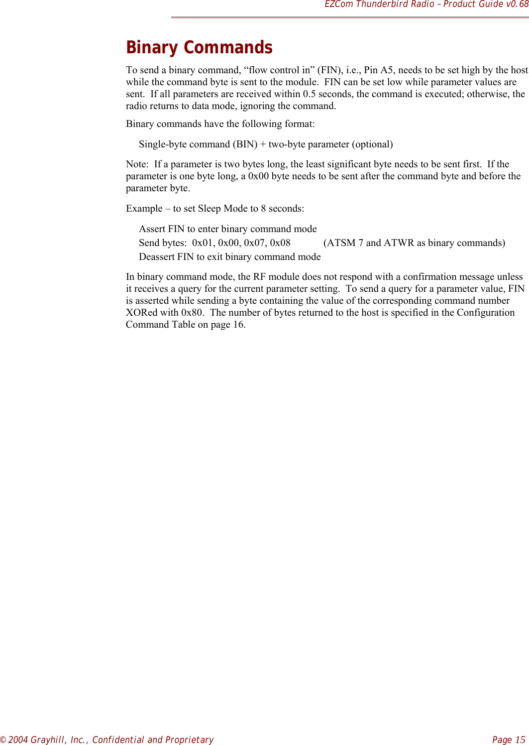 EZCom Thunderbird Radio – Product Guide v0.68© 2004 Grayhill, Inc., Confidential and Proprietary    Page 15Binary CommandsTo send a binary command, “flow control in” (FIN), i.e., Pin A5, needs to be set high by the hostwhile the command byte is sent to the module.  FIN can be set low while parameter values aresent.  If all parameters are received within 0.5 seconds, the command is executed; otherwise, theradio returns to data mode, ignoring the command.Binary commands have the following format:     Single-byte command (BIN) + two-byte parameter (optional)Note:  If a parameter is two bytes long, the least significant byte needs to be sent first.  If theparameter is one byte long, a 0x00 byte needs to be sent after the command byte and before theparameter byte.Example – to set Sleep Mode to 8 seconds:     Assert FIN to enter binary command mode     Send bytes:  0x01, 0x00, 0x07, 0x08           (ATSM 7 and ATWR as binary commands)     Deassert FIN to exit binary command modeIn binary command mode, the RF module does not respond with a confirmation message unlessit receives a query for the current parameter setting.  To send a query for a parameter value, FINis asserted while sending a byte containing the value of the corresponding command numberXORed with 0x80.  The number of bytes returned to the host is specified in the ConfigurationCommand Table on page 16.  