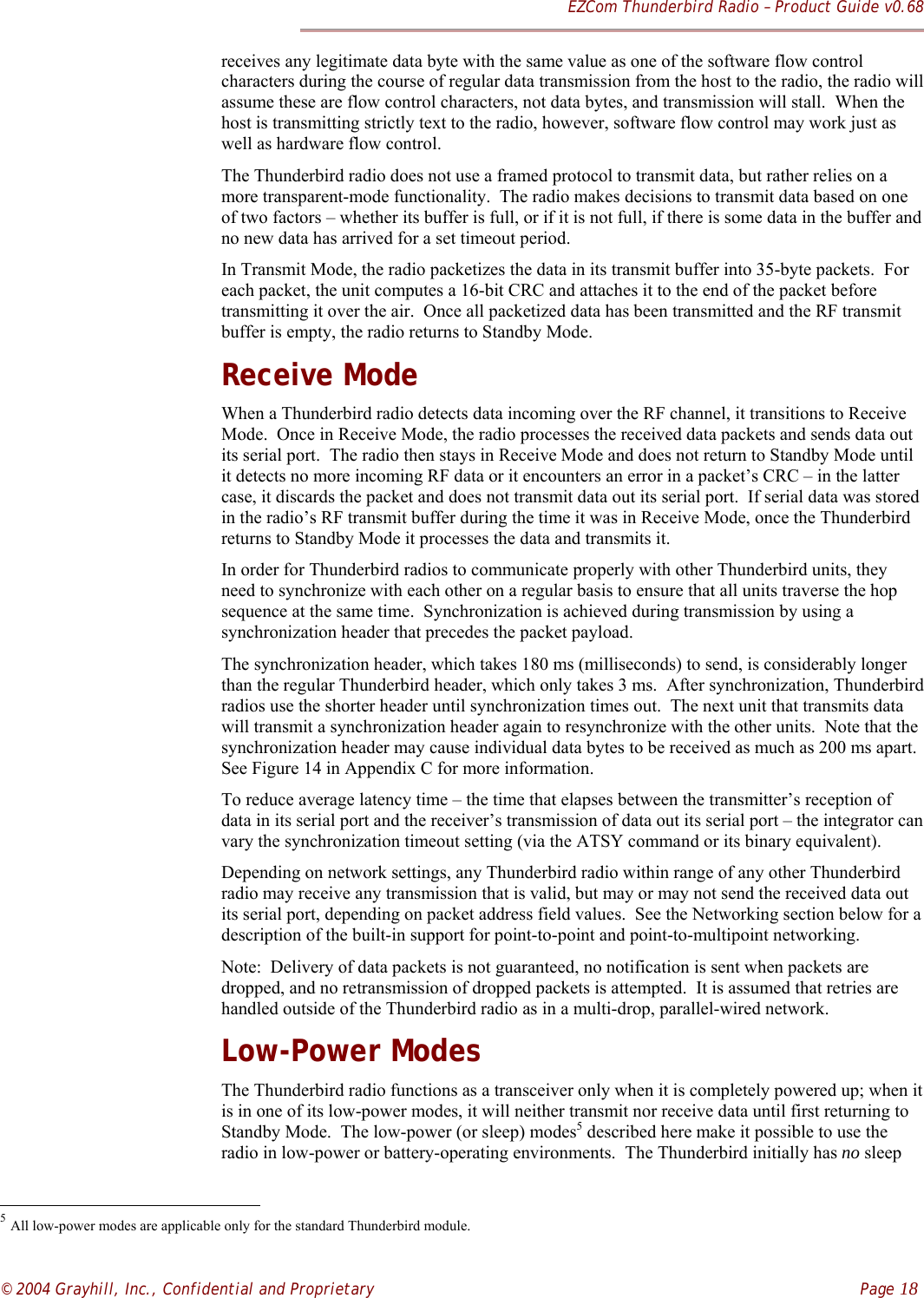 EZCom Thunderbird Radio – Product Guide v0.68© 2004 Grayhill, Inc., Confidential and Proprietary    Page 18receives any legitimate data byte with the same value as one of the software flow controlcharacters during the course of regular data transmission from the host to the radio, the radio willassume these are flow control characters, not data bytes, and transmission will stall.  When thehost is transmitting strictly text to the radio, however, software flow control may work just aswell as hardware flow control.The Thunderbird radio does not use a framed protocol to transmit data, but rather relies on amore transparent-mode functionality.  The radio makes decisions to transmit data based on oneof two factors – whether its buffer is full, or if it is not full, if there is some data in the buffer andno new data has arrived for a set timeout period.In Transmit Mode, the radio packetizes the data in its transmit buffer into 35-byte packets.  Foreach packet, the unit computes a 16-bit CRC and attaches it to the end of the packet beforetransmitting it over the air.  Once all packetized data has been transmitted and the RF transmitbuffer is empty, the radio returns to Standby Mode.Receive ModeWhen a Thunderbird radio detects data incoming over the RF channel, it transitions to ReceiveMode.  Once in Receive Mode, the radio processes the received data packets and sends data outits serial port.  The radio then stays in Receive Mode and does not return to Standby Mode untilit detects no more incoming RF data or it encounters an error in a packet’s CRC – in the lattercase, it discards the packet and does not transmit data out its serial port.  If serial data was storedin the radio’s RF transmit buffer during the time it was in Receive Mode, once the Thunderbirdreturns to Standby Mode it processes the data and transmits it.In order for Thunderbird radios to communicate properly with other Thunderbird units, theyneed to synchronize with each other on a regular basis to ensure that all units traverse the hopsequence at the same time.  Synchronization is achieved during transmission by using asynchronization header that precedes the packet payload.The synchronization header, which takes 180 ms (milliseconds) to send, is considerably longerthan the regular Thunderbird header, which only takes 3 ms.  After synchronization, Thunderbirdradios use the shorter header until synchronization times out.  The next unit that transmits datawill transmit a synchronization header again to resynchronize with the other units.  Note that thesynchronization header may cause individual data bytes to be received as much as 200 ms apart.See Figure 14 in Appendix C for more information.To reduce average latency time – the time that elapses between the transmitter’s reception ofdata in its serial port and the receiver’s transmission of data out its serial port – the integrator canvary the synchronization timeout setting (via the ATSY command or its binary equivalent).Depending on network settings, any Thunderbird radio within range of any other Thunderbirdradio may receive any transmission that is valid, but may or may not send the received data outits serial port, depending on packet address field values.  See the Networking section below for adescription of the built-in support for point-to-point and point-to-multipoint networking.Note:  Delivery of data packets is not guaranteed, no notification is sent when packets aredropped, and no retransmission of dropped packets is attempted.  It is assumed that retries arehandled outside of the Thunderbird radio as in a multi-drop, parallel-wired network.Low-Power ModesThe Thunderbird radio functions as a transceiver only when it is completely powered up; when itis in one of its low-power modes, it will neither transmit nor receive data until first returning toStandby Mode.  The low-power (or sleep) modes5 described here make it possible to use theradio in low-power or battery-operating environments.  The Thunderbird initially has no sleep                                                          5 All low-power modes are applicable only for the standard Thunderbird module.