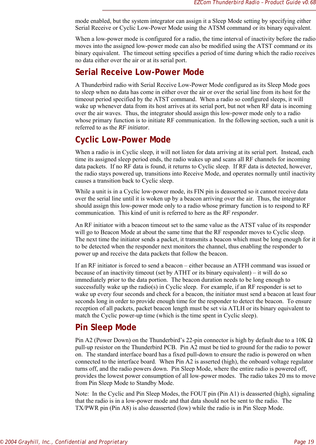 EZCom Thunderbird Radio – Product Guide v0.68© 2004 Grayhill, Inc., Confidential and Proprietary    Page 19mode enabled, but the system integrator can assign it a Sleep Mode setting by specifying eitherSerial Receive or Cyclic Low-Power Mode using the ATSM command or its binary equivalent.When a low-power mode is configured for a radio, the time interval of inactivity before the radiomoves into the assigned low-power mode can also be modified using the ATST command or itsbinary equivalent.  The timeout setting specifies a period of time during which the radio receivesno data either over the air or at its serial port.Serial Receive Low-Power ModeA Thunderbird radio with Serial Receive Low-Power Mode configured as its Sleep Mode goesto sleep when no data has come in either over the air or over the serial line from its host for thetimeout period specified by the ATST command.  When a radio so configured sleeps, it willwake up whenever data from its host arrives at its serial port, but not when RF data is incomingover the air waves.  Thus, the integrator should assign this low-power mode only to a radiowhose primary function is to initiate RF communication.  In the following section, such a unit isreferred to as the RF initiator.Cyclic Low-Power ModeWhen a radio is in Cyclic sleep, it will not listen for data arriving at its serial port.  Instead, eachtime its assigned sleep period ends, the radio wakes up and scans all RF channels for incomingdata packets.  If no RF data is found, it returns to Cyclic sleep.  If RF data is detected, however,the radio stays powered up, transitions into Receive Mode, and operates normally until inactivitycauses a transition back to Cyclic sleep.While a unit is in a Cyclic low-power mode, its FIN pin is deasserted so it cannot receive dataover the serial line until it is woken up by a beacon arriving over the air.  Thus, the integratorshould assign this low-power mode only to a radio whose primary function is to respond to RFcommunication.  This kind of unit is referred to here as the RF responder.An RF initiator with a beacon timeout set to the same value as the ATST value of its responderwill go to Beacon Mode at about the same time that the RF responder moves to Cyclic sleep.The next time the initiator sends a packet, it transmits a beacon which must be long enough for itto be detected when the responder next monitors the channel, thus enabling the responder topower up and receive the data packets that follow the beacon.If an RF initiator is forced to send a beacon – either because an ATFH command was issued orbecause of an inactivity timeout (set by ATHT or its binary equivalent) – it will do soimmediately prior to the data portion.  The beacon duration needs to be long enough tosuccessfully wake up the radio(s) in Cyclic sleep.  For example, if an RF responder is set towake up every four seconds and check for a beacon, the initiator must send a beacon at least fourseconds long in order to provide enough time for the responder to detect the beacon.  To ensurereception of all packets, packet beacon length must be set via ATLH or its binary equivalent tomatch the Cyclic power-up time (which is the time spent in Cyclic sleep).Pin Sleep ModePin A2 (Power Down) on the Thunderbird’s 22-pin connector is high by default due to a 10K Ωpull-up resistor on the Thunderbird PCB.  Pin A2 must be tied to ground for the radio to poweron.  The standard interface board has a fixed pull-down to ensure the radio is powered on whenconnected to the interface board.  When Pin A2 is asserted (high), the onboard voltage regulatorturns off, and the radio powers down.  Pin Sleep Mode, where the entire radio is powered off,provides the lowest power consumption of all low-power modes.  The radio takes 20 ms to movefrom Pin Sleep Mode to Standby Mode.Note:  In the Cyclic and Pin Sleep Modes, the FOUT pin (Pin A1) is deasserted (high), signalingthat the radio is in a low-power mode and that data should not be sent to the radio.  TheTX/PWR pin (Pin A8) is also deasserted (low) while the radio is in Pin Sleep Mode.