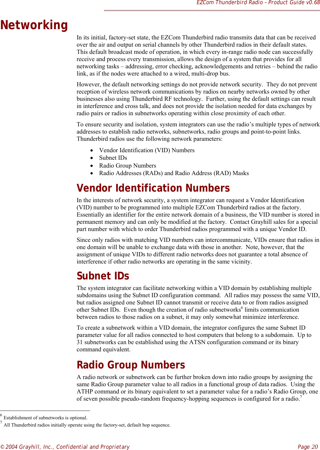 EZCom Thunderbird Radio – Product Guide v0.68© 2004 Grayhill, Inc., Confidential and Proprietary    Page 20NetworkingIn its initial, factory-set state, the EZCom Thunderbird radio transmits data that can be receivedover the air and output on serial channels by other Thunderbird radios in their default states.This default broadcast mode of operation, in which every in-range radio node can successfullyreceive and process every transmission, allows the design of a system that provides for allnetworking tasks – addressing, error checking, acknowledgements and retries – behind the radiolink, as if the nodes were attached to a wired, multi-drop bus.However, the default networking settings do not provide network security.  They do not preventreception of wireless network communications by radios on nearby networks owned by otherbusinesses also using Thunderbird RF technology.  Further, using the default settings can resultin interference and cross talk, and does not provide the isolation needed for data exchanges byradio pairs or radios in subnetworks operating within close proximity of each other.To ensure security and isolation, system integrators can use the radio’s multiple types of networkaddresses to establish radio networks, subnetworks, radio groups and point-to-point links.Thunderbird radios use the following network parameters:• Vendor Identification (VID) Numbers• Subnet IDs• Radio Group Numbers• Radio Addresses (RADs) and Radio Address (RAD) MasksVendor Identification NumbersIn the interests of network security, a system integrator can request a Vendor Identification(VID) number to be programmed into multiple EZCom Thunderbird radios at the factory.Essentially an identifier for the entire network domain of a business, the VID number is stored inpermanent memory and can only be modified at the factory.  Contact Grayhill sales for a specialpart number with which to order Thunderbird radios programmed with a unique Vendor ID.Since only radios with matching VID numbers can intercommunicate, VIDs ensure that radios inone domain will be unable to exchange data with those in another.  Note, however, that theassignment of unique VIDs to different radio networks does not guarantee a total absence ofinterference if other radio networks are operating in the same vicinity.Subnet IDsThe system integrator can facilitate networking within a VID domain by establishing multiplesubdomains using the Subnet ID configuration command.  All radios may possess the same VID,but radios assigned one Subnet ID cannot transmit or receive data to or from radios assignedother Subnet IDs.  Even though the creation of radio subnetworks6 limits communicationbetween radios to those radios on a subnet, it may only somewhat minimize interference.To create a subnetwork within a VID domain, the integrator configures the same Subnet IDparameter value for all radios connected to host computers that belong to a subdomain.  Up to31 subnetworks can be established using the ATSN configuration command or its binarycommand equivalent.Radio Group NumbersA radio network or subnetwork can be further broken down into radio groups by assigning thesame Radio Group parameter value to all radios in a functional group of data radios.  Using theATHP command or its binary equivalent to set a parameter value for a radio’s Radio Group, oneof seven possible pseudo-random frequency-hopping sequences is configured for a radio.7                                                          6 Establishment of subnetworks is optional.7 All Thunderbird radios initially operate using the factory-set, default hop sequence.