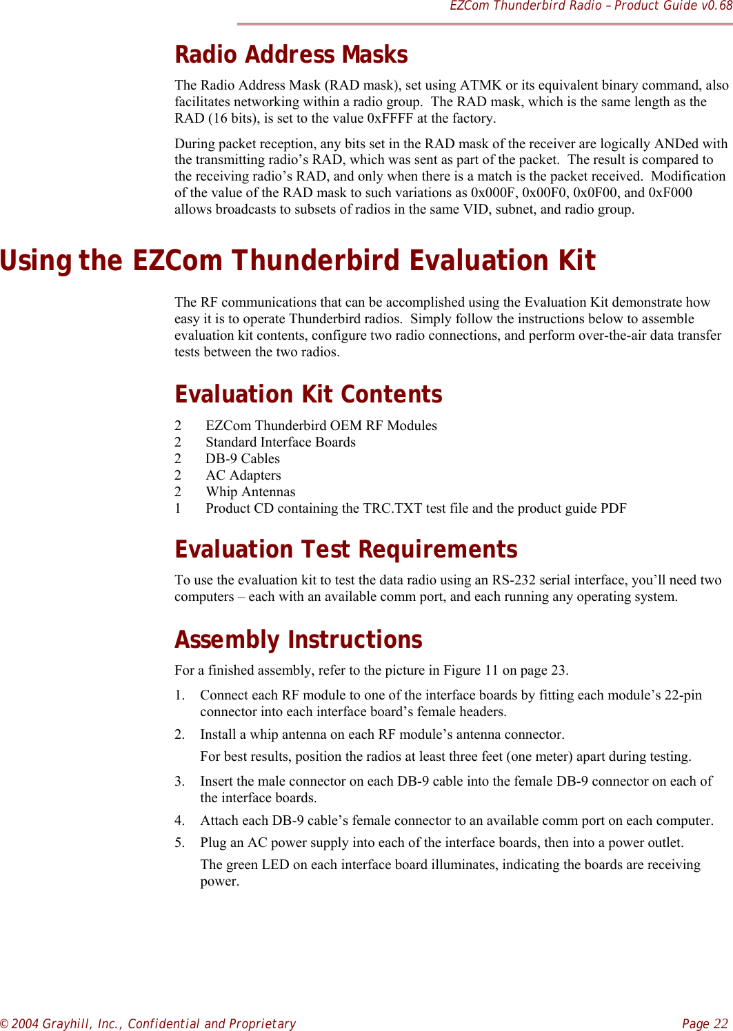 EZCom Thunderbird Radio – Product Guide v0.68© 2004 Grayhill, Inc., Confidential and Proprietary    Page 22Radio Address MasksThe Radio Address Mask (RAD mask), set using ATMK or its equivalent binary command, alsofacilitates networking within a radio group.  The RAD mask, which is the same length as theRAD (16 bits), is set to the value 0xFFFF at the factory.During packet reception, any bits set in the RAD mask of the receiver are logically ANDed withthe transmitting radio’s RAD, which was sent as part of the packet.  The result is compared tothe receiving radio’s RAD, and only when there is a match is the packet received.  Modificationof the value of the RAD mask to such variations as 0x000F, 0x00F0, 0x0F00, and 0xF000allows broadcasts to subsets of radios in the same VID, subnet, and radio group.Using the EZCom Thunderbird Evaluation KitThe RF communications that can be accomplished using the Evaluation Kit demonstrate howeasy it is to operate Thunderbird radios.  Simply follow the instructions below to assembleevaluation kit contents, configure two radio connections, and perform over-the-air data transfertests between the two radios.Evaluation Kit Contents2 EZCom Thunderbird OEM RF Modules2 Standard Interface Boards2 DB-9 Cables2 AC Adapters2 Whip Antennas1 Product CD containing the TRC.TXT test file and the product guide PDFEvaluation Test RequirementsTo use the evaluation kit to test the data radio using an RS-232 serial interface, you’ll need twocomputers – each with an available comm port, and each running any operating system.Assembly InstructionsFor a finished assembly, refer to the picture in Figure 11 on page 23.1. Connect each RF module to one of the interface boards by fitting each module’s 22-pinconnector into each interface board’s female headers.2. Install a whip antenna on each RF module’s antenna connector.For best results, position the radios at least three feet (one meter) apart during testing.3. Insert the male connector on each DB-9 cable into the female DB-9 connector on each ofthe interface boards.4. Attach each DB-9 cable’s female connector to an available comm port on each computer.5. Plug an AC power supply into each of the interface boards, then into a power outlet.The green LED on each interface board illuminates, indicating the boards are receivingpower.