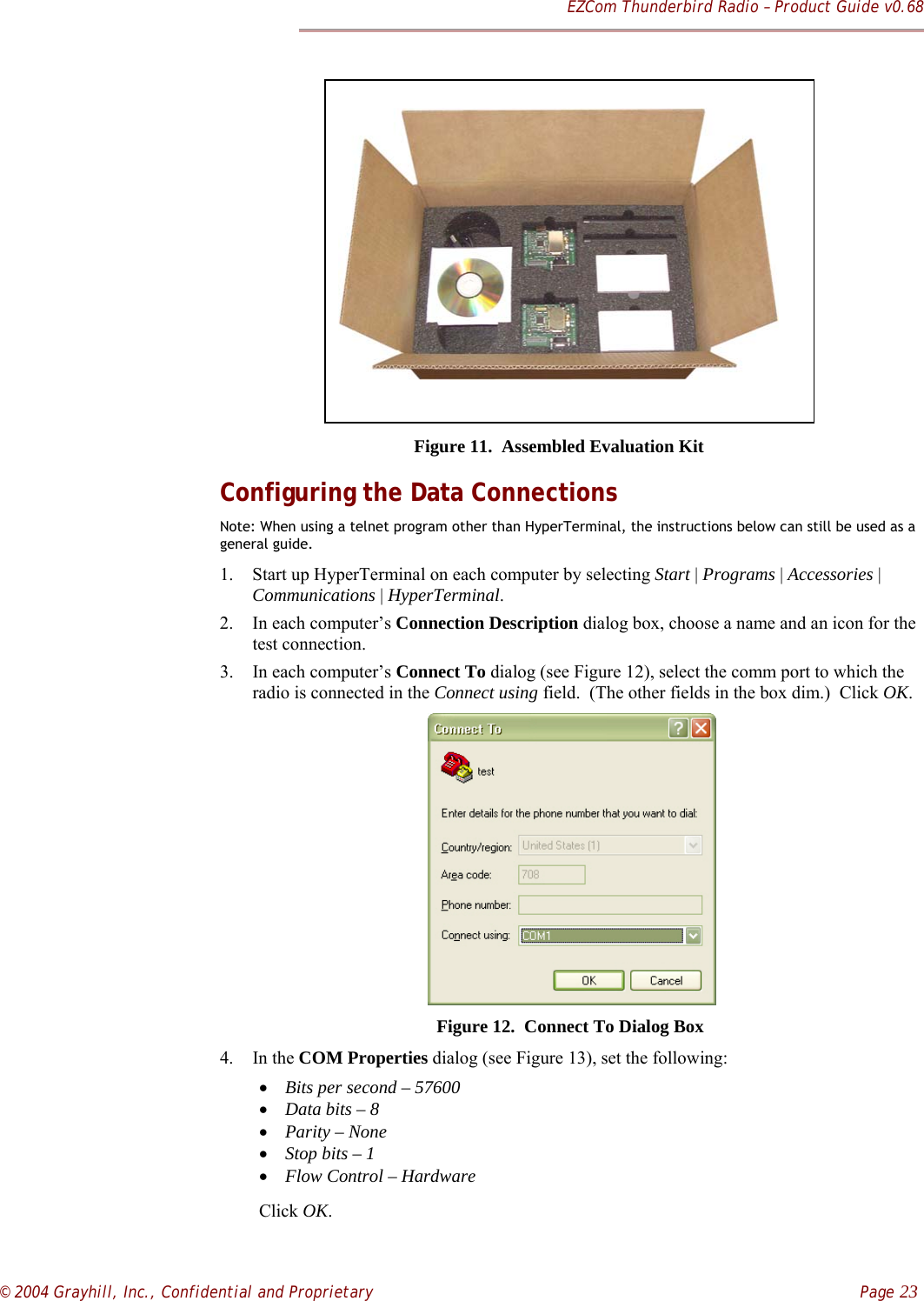 EZCom Thunderbird Radio – Product Guide v0.68© 2004 Grayhill, Inc., Confidential and Proprietary    Page 23Figure 11.  Assembled Evaluation KitConfiguring the Data ConnectionsNote: When using a telnet program other than HyperTerminal, the instructions below can still be used as ageneral guide.1. Start up HyperTerminal on each computer by selecting Start | Programs | Accessories |Communications | HyperTerminal.2. In each computer’s Connection Description dialog box, choose a name and an icon for thetest connection.3. In each computer’s Connect To dialog (see Figure 12), select the comm port to which theradio is connected in the Connect using field.  (The other fields in the box dim.)  Click OK.     Figure 12.  Connect To Dialog Box4. In the COM Properties dialog (see Figure 13), set the following:• Bits per second – 57600• Data bits – 8• Parity – None• Stop bits – 1• Flow Control – HardwareClick OK.