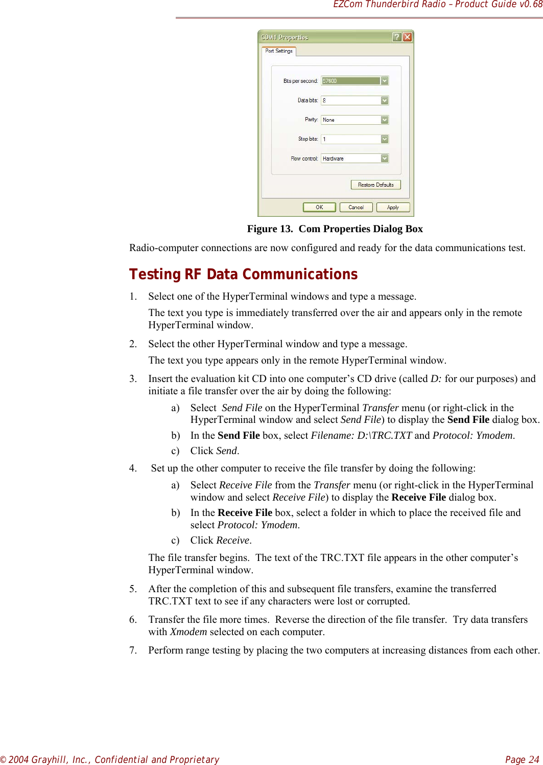 EZCom Thunderbird Radio – Product Guide v0.68© 2004 Grayhill, Inc., Confidential and Proprietary    Page 24     Figure 13.  Com Properties Dialog BoxRadio-computer connections are now configured and ready for the data communications test.Testing RF Data Communications1. Select one of the HyperTerminal windows and type a message.The text you type is immediately transferred over the air and appears only in the remoteHyperTerminal window.2. Select the other HyperTerminal window and type a message.The text you type appears only in the remote HyperTerminal window.3. Insert the evaluation kit CD into one computer’s CD drive (called D: for our purposes) andinitiate a file transfer over the air by doing the following:a) Select  Send File on the HyperTerminal Transfer menu (or right-click in theHyperTerminal window and select Send File) to display the Send File dialog box.b) In the Send File box, select Filename: D:\TRC.TXT and Protocol: Ymodem.c) Click Send.4.  Set up the other computer to receive the file transfer by doing the following:a) Select Receive File from the Transfer menu (or right-click in the HyperTerminalwindow and select Receive File) to display the Receive File dialog box.b) In the Receive File box, select a folder in which to place the received file andselect Protocol: Ymodem.c) Click Receive.The file transfer begins.  The text of the TRC.TXT file appears in the other computer’sHyperTerminal window.5. After the completion of this and subsequent file transfers, examine the transferredTRC.TXT text to see if any characters were lost or corrupted.6. Transfer the file more times.  Reverse the direction of the file transfer.  Try data transferswith Xmodem selected on each computer.7. Perform range testing by placing the two computers at increasing distances from each other.