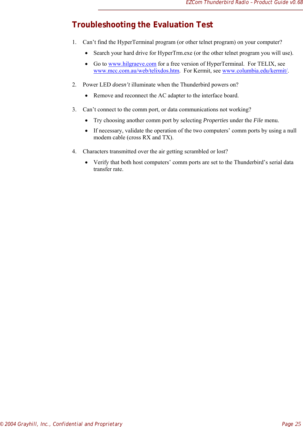 EZCom Thunderbird Radio – Product Guide v0.68© 2004 Grayhill, Inc., Confidential and Proprietary    Page 25Troubleshooting the Evaluation Test1. Can’t find the HyperTerminal program (or other telnet program) on your computer?• Search your hard drive for HyperTrm.exe (or the other telnet program you will use).• Go to www.hilgraeve.com for a free version of HyperTerminal.  For TELIX, seewww.mcc.com.au/web/telixdos.htm.  For Kermit, see www.columbia.edu/kermit/.2. Power LED doesn’t illuminate when the Thunderbird powers on?• Remove and reconnect the AC adapter to the interface board.3. Can’t connect to the comm port, or data communications not working?• Try choosing another comm port by selecting Properties under the File menu.• If necessary, validate the operation of the two computers’ comm ports by using a nullmodem cable (cross RX and TX).4. Characters transmitted over the air getting scrambled or lost?• Verify that both host computers’ comm ports are set to the Thunderbird’s serial datatransfer rate.