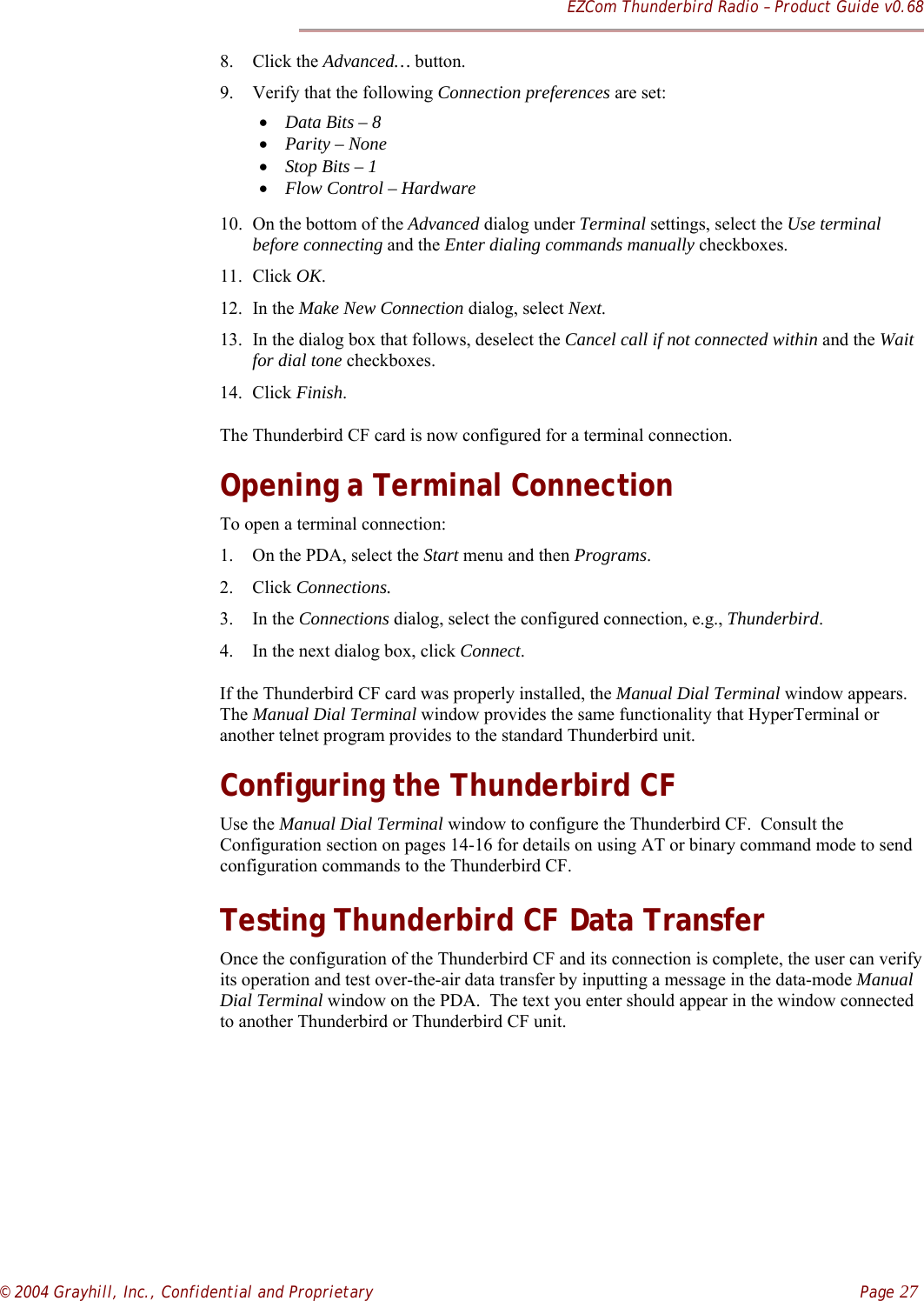 EZCom Thunderbird Radio – Product Guide v0.68© 2004 Grayhill, Inc., Confidential and Proprietary    Page 278. Click the Advanced… button.9. Verify that the following Connection preferences are set:• Data Bits – 8• Parity – None• Stop Bits – 1• Flow Control – Hardware10. On the bottom of the Advanced dialog under Terminal settings, select the Use terminalbefore connecting and the Enter dialing commands manually checkboxes.11. Click OK.12. In the Make New Connection dialog, select Next.13. In the dialog box that follows, deselect the Cancel call if not connected within and the Waitfor dial tone checkboxes.14. Click Finish.The Thunderbird CF card is now configured for a terminal connection.Opening a Terminal ConnectionTo open a terminal connection:1. On the PDA, select the Start menu and then Programs.2. Click Connections.3. In the Connections dialog, select the configured connection, e.g., Thunderbird.4. In the next dialog box, click Connect.If the Thunderbird CF card was properly installed, the Manual Dial Terminal window appears.The Manual Dial Terminal window provides the same functionality that HyperTerminal oranother telnet program provides to the standard Thunderbird unit.Configuring the Thunderbird CFUse the Manual Dial Terminal window to configure the Thunderbird CF.  Consult theConfiguration section on pages 14-16 for details on using AT or binary command mode to sendconfiguration commands to the Thunderbird CF.Testing Thunderbird CF Data TransferOnce the configuration of the Thunderbird CF and its connection is complete, the user can verifyits operation and test over-the-air data transfer by inputting a message in the data-mode ManualDial Terminal window on the PDA.  The text you enter should appear in the window connectedto another Thunderbird or Thunderbird CF unit.