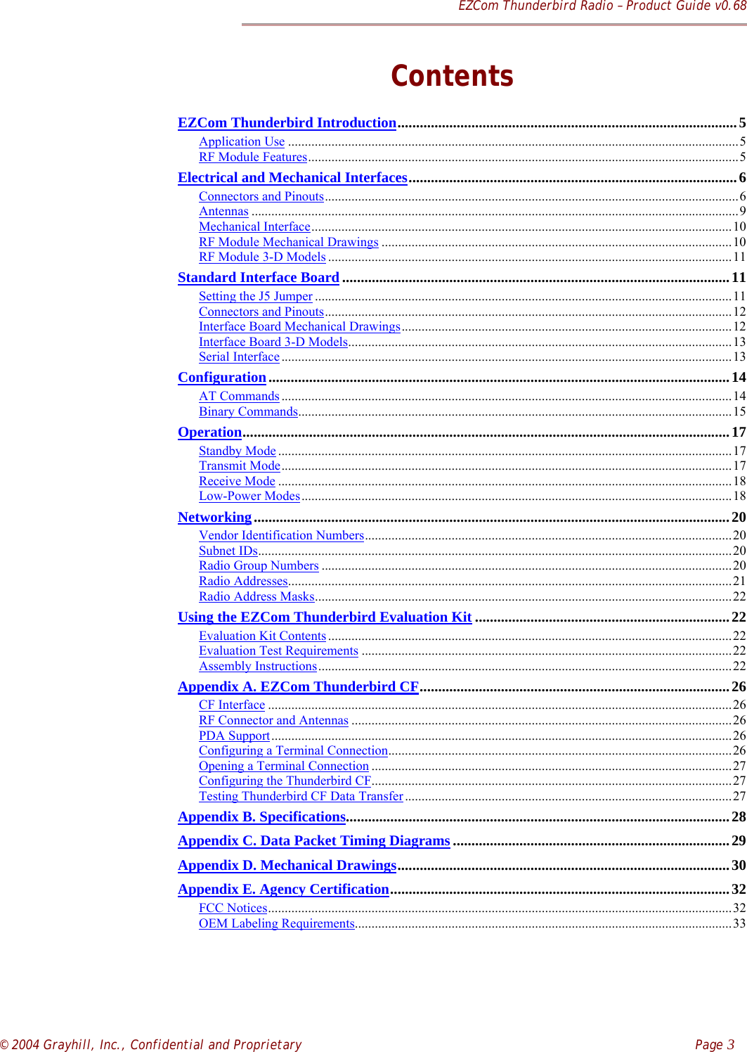 EZCom Thunderbird Radio – Product Guide v0.68© 2004 Grayhill, Inc., Confidential and Proprietary    Page 3ContentsEZCom Thunderbird Introduction............................................................................................5Application Use .......................................................................................................................................5RF Module Features.................................................................................................................................5Electrical and Mechanical Interfaces.........................................................................................6Connectors and Pinouts............................................................................................................................6Antennas ..................................................................................................................................................9Mechanical Interface..............................................................................................................................10RF Module Mechanical Drawings .........................................................................................................10RF Module 3-D Models .........................................................................................................................11Standard Interface Board.........................................................................................................11Setting the J5 Jumper .............................................................................................................................11Connectors and Pinouts..........................................................................................................................12Interface Board Mechanical Drawings...................................................................................................12Interface Board 3-D Models...................................................................................................................13Serial Interface .......................................................................................................................................13Configuration.............................................................................................................................14AT Commands .......................................................................................................................................14Binary Commands..................................................................................................................................15Operation....................................................................................................................................17Standby Mode ........................................................................................................................................17Transmit Mode.......................................................................................................................................17Receive Mode ........................................................................................................................................18Low-Power Modes.................................................................................................................................18Networking.................................................................................................................................20Vendor Identification Numbers..............................................................................................................20Subnet IDs..............................................................................................................................................20Radio Group Numbers ...........................................................................................................................20Radio Addresses.....................................................................................................................................21Radio Address Masks.............................................................................................................................22Using the EZCom Thunderbird Evaluation Kit .....................................................................22Evaluation Kit Contents .........................................................................................................................22Evaluation Test Requirements ...............................................................................................................22Assembly Instructions............................................................................................................................22Appendix A. EZCom Thunderbird CF....................................................................................26CF Interface ...........................................................................................................................................26RF Connector and Antennas ..................................................................................................................26PDA Support..........................................................................................................................................26Configuring a Terminal Connection.......................................................................................................26Opening a Terminal Connection ............................................................................................................27Configuring the Thunderbird CF............................................................................................................27Testing Thunderbird CF Data Transfer..................................................................................................27Appendix B. Specifications........................................................................................................28Appendix C. Data Packet Timing Diagrams...........................................................................29Appendix D. Mechanical Drawings..........................................................................................30Appendix E. Agency Certification............................................................................................32FCC Notices...........................................................................................................................................32OEM Labeling Requirements.................................................................................................................33