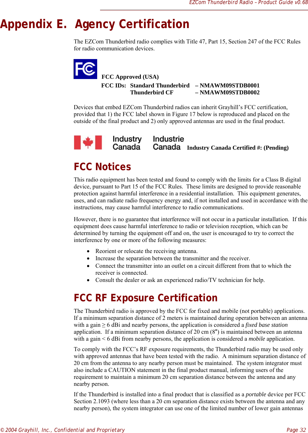 EZCom Thunderbird Radio – Product Guide v0.68© 2004 Grayhill, Inc., Confidential and Proprietary    Page 32Appendix E.  Agency CertificationThe EZCom Thunderbird radio complies with Title 47, Part 15, Section 247 of the FCC Rulesfor radio communication devices.   FCC Approved (USA) FCC IDs: Standard Thunderbird – NMAWM09STDB0001                  Thunderbird CF – NMAWM09STDB0002Devices that embed EZCom Thunderbird radios can inherit Grayhill’s FCC certification,provided that 1) the FCC label shown in Figure 17 below is reproduced and placed on theoutside of the final product and 2) only approved antennas are used in the final product.  Industry Canada Certified #: (Pending)FCC NoticesThis radio equipment has been tested and found to comply with the limits for a Class B digitaldevice, pursuant to Part 15 of the FCC Rules.  These limits are designed to provide reasonableprotection against harmful interference in a residential installation.  This equipment generates,uses, and can radiate radio frequency energy and, if not installed and used in accordance with theinstructions, may cause harmful interference to radio communications.However, there is no guarantee that interference will not occur in a particular installation.  If thisequipment does cause harmful interference to radio or television reception, which can bedetermined by turning the equipment off and on, the user is encouraged to try to correct theinterference by one or more of the following measures:• Reorient or relocate the receiving antenna.• Increase the separation between the transmitter and the receiver.• Connect the transmitter into an outlet on a circuit different from that to which thereceiver is connected.• Consult the dealer or ask an experienced radio/TV technician for help.FCC RF Exposure CertificationThe Thunderbird radio is approved by the FCC for fixed and mobile (not portable) applications.If a minimum separation distance of 2 meters is maintained during operation between an antennawith a gain ≥ 6 dBi and nearby persons, the application is considered a fixed base stationapplication.  If a minimum separation distance of 20 cm (8&quot;) is maintained between an antennawith a gain &lt; 6 dBi from nearby persons, the application is considered a mobile application.To comply with the FCC’s RF exposure requirements, the Thunderbird radio may be used onlywith approved antennas that have been tested with the radio.  A minimum separation distance of20 cm from the antenna to any nearby person must be maintained.  The system integrator mustalso include a CAUTION statement in the final product manual, informing users of therequirement to maintain a minimum 20 cm separation distance between the antenna and anynearby person.If the Thunderbird is installed into a final product that is classified as a portable device per FCCSection 2.1093 (where less than a 20 cm separation distance exists between the antenna and anynearby person), the system integrator can use one of the limited number of lower gain antennas