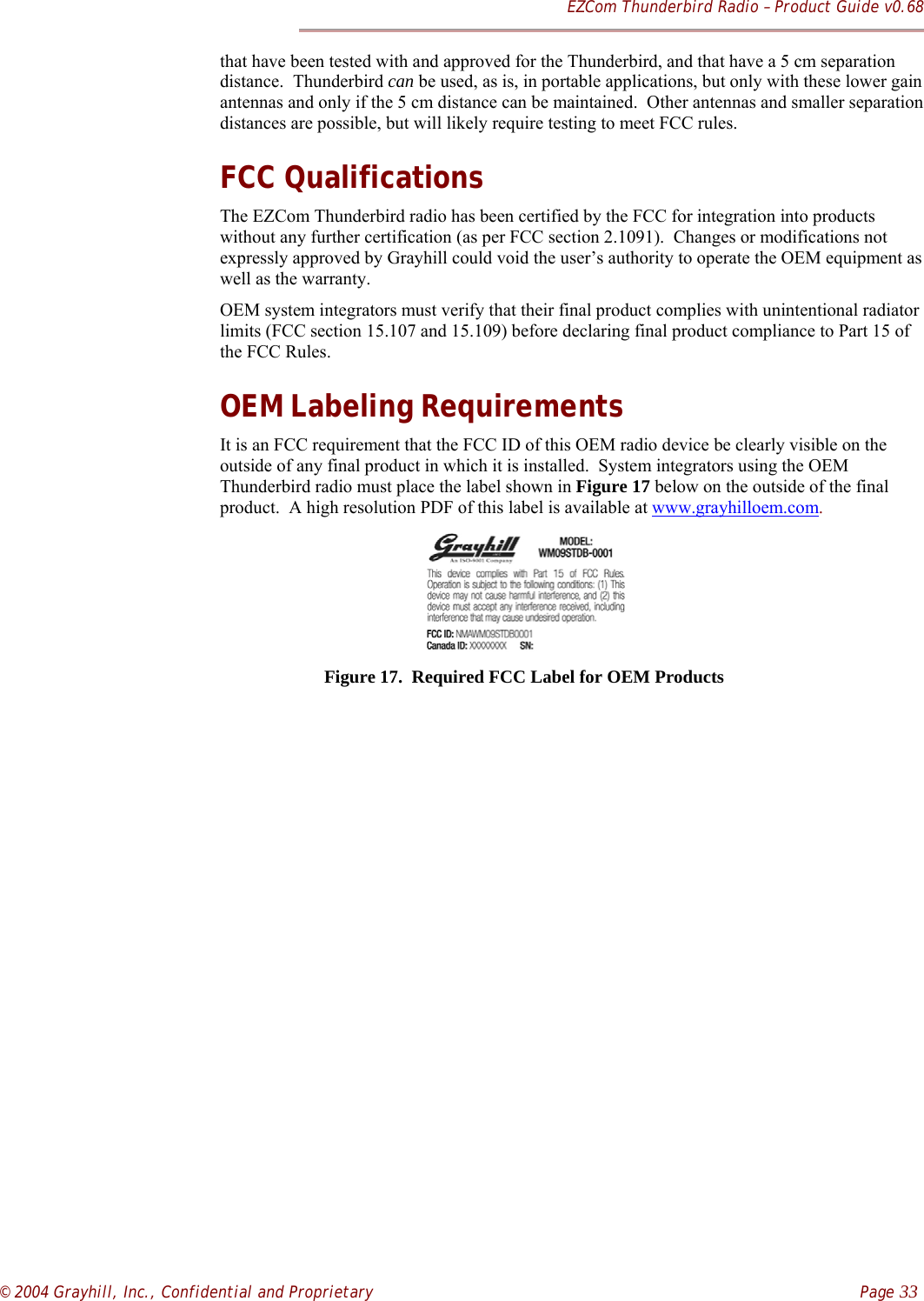 EZCom Thunderbird Radio – Product Guide v0.68© 2004 Grayhill, Inc., Confidential and Proprietary    Page 33that have been tested with and approved for the Thunderbird, and that have a 5 cm separationdistance.  Thunderbird can be used, as is, in portable applications, but only with these lower gainantennas and only if the 5 cm distance can be maintained.  Other antennas and smaller separationdistances are possible, but will likely require testing to meet FCC rules.FCC QualificationsThe EZCom Thunderbird radio has been certified by the FCC for integration into productswithout any further certification (as per FCC section 2.1091).  Changes or modifications notexpressly approved by Grayhill could void the user’s authority to operate the OEM equipment aswell as the warranty.OEM system integrators must verify that their final product complies with unintentional radiatorlimits (FCC section 15.107 and 15.109) before declaring final product compliance to Part 15 ofthe FCC Rules.OEM Labeling RequirementsIt is an FCC requirement that the FCC ID of this OEM radio device be clearly visible on theoutside of any final product in which it is installed.  System integrators using the OEMThunderbird radio must place the label shown in Figure 17 below on the outside of the finalproduct.  A high resolution PDF of this label is available at www.grayhilloem.com.     Figure 17.  Required FCC Label for OEM Products