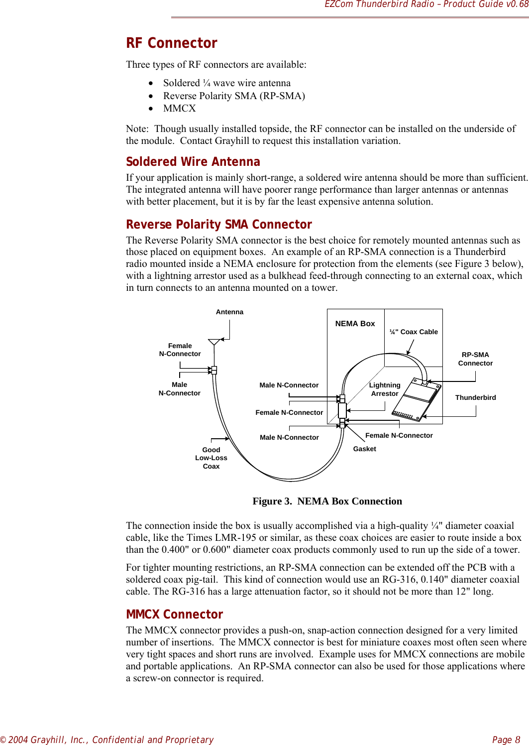 EZCom Thunderbird Radio – Product Guide v0.68© 2004 Grayhill, Inc., Confidential and Proprietary    Page 8RF ConnectorThree types of RF connectors are available:• Soldered ¼ wave wire antenna• Reverse Polarity SMA (RP-SMA)• MMCXNote:  Though usually installed topside, the RF connector can be installed on the underside ofthe module.  Contact Grayhill to request this installation variation.Soldered Wire AntennaIf your application is mainly short-range, a soldered wire antenna should be more than sufficient.The integrated antenna will have poorer range performance than larger antennas or antennaswith better placement, but it is by far the least expensive antenna solution.Reverse Polarity SMA ConnectorThe Reverse Polarity SMA connector is the best choice for remotely mounted antennas such asthose placed on equipment boxes.  An example of an RP-SMA connection is a Thunderbirdradio mounted inside a NEMA enclosure for protection from the elements (see Figure 3 below),with a lightning arrestor used as a bulkhead feed-through connecting to an external coax, whichin turn connects to an antenna mounted on a tower.NEMA BoxMale N-Connector LightningArrestorGood Low-LossCoaxThunderbirdRP-SMAConnector¼&quot; Coax CableFemale N-ConnectorFemale N-ConnectorMale N-ConnectorGasketFemaleN-ConnectorMaleN-ConnectorAntennaFigure 3.  NEMA Box ConnectionThe connection inside the box is usually accomplished via a high-quality ¼&quot; diameter coaxialcable, like the Times LMR-195 or similar, as these coax choices are easier to route inside a boxthan the 0.400&quot; or 0.600&quot; diameter coax products commonly used to run up the side of a tower.For tighter mounting restrictions, an RP-SMA connection can be extended off the PCB with asoldered coax pig-tail.  This kind of connection would use an RG-316, 0.140&quot; diameter coaxialcable. The RG-316 has a large attenuation factor, so it should not be more than 12&quot; long.MMCX ConnectorThe MMCX connector provides a push-on, snap-action connection designed for a very limitednumber of insertions.  The MMCX connector is best for miniature coaxes most often seen wherevery tight spaces and short runs are involved.  Example uses for MMCX connections are mobileand portable applications.  An RP-SMA connector can also be used for those applications wherea screw-on connector is required.