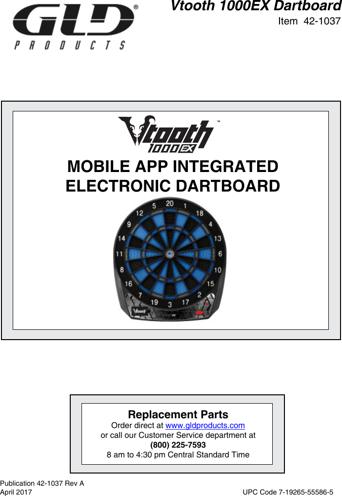 Vtooth 1000EX DartboardItem  42-1037MOBILE APP INTEGRATED ELECTRONIC DARTBOARDReplacement PartsOrder direct at www.gldproducts.com or call our Customer Service department at(800) 225-75938 am to 4:30 pm Central Standard TimePublication 42-1037 Rev AApril 2017  UPC Code 7-19265-55586-5