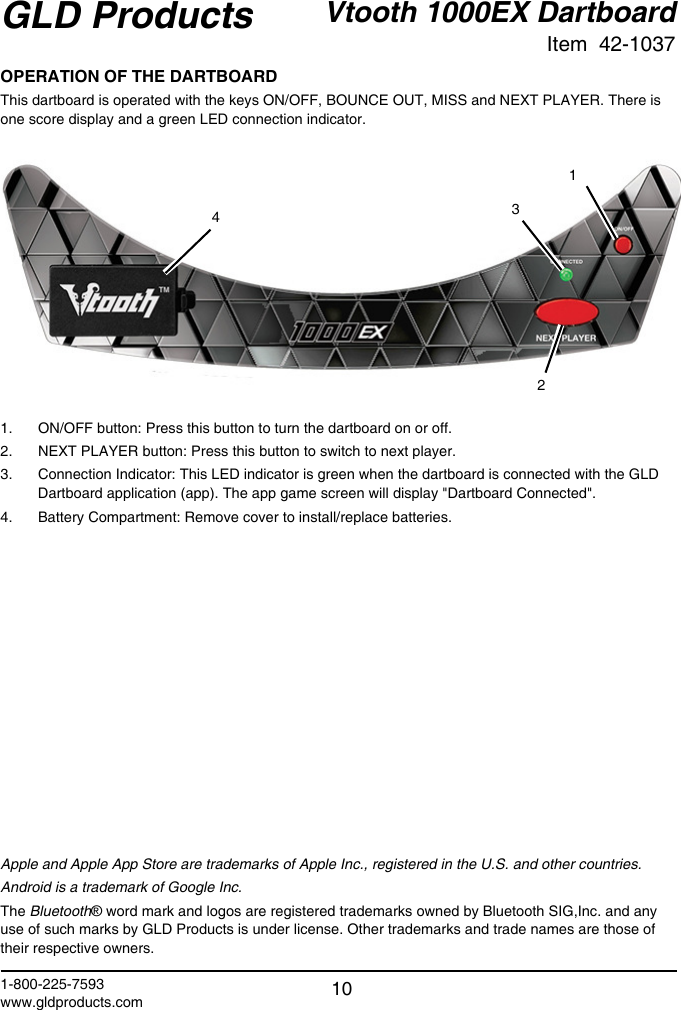 Vtooth 1000EX DartboardItem  42-1037GLD Products1-800-225-7593www.gldproducts.com 10OPERATION OF THE DARTBOARDThis dartboard is operated with the keys ON/OFF, BOUNCE OUT, MISS and NEXT PLAYER. There is one score display and a green LED connection indicator.13421.  ON/OFF button: Press this button to turn the dartboard on or off.2.  NEXT PLAYER button: Press this button to switch to next player.3.  Connection Indicator: This LED indicator is green when the dartboard is connected with the GLD Dartboard application (app). The app game screen will display &quot;Dartboard Connected&quot;.4.  Battery Compartment: Remove cover to install/replace batteries.Apple and Apple App Store are trademarks of Apple Inc., registered in the U.S. and other countries.Android is a trademark of Google Inc.The Bluetooth® word mark and logos are registered trademarks owned by Bluetooth SIG,Inc. and any use of such marks by GLD Products is under license. Other trademarks and trade names are those of their respective owners.