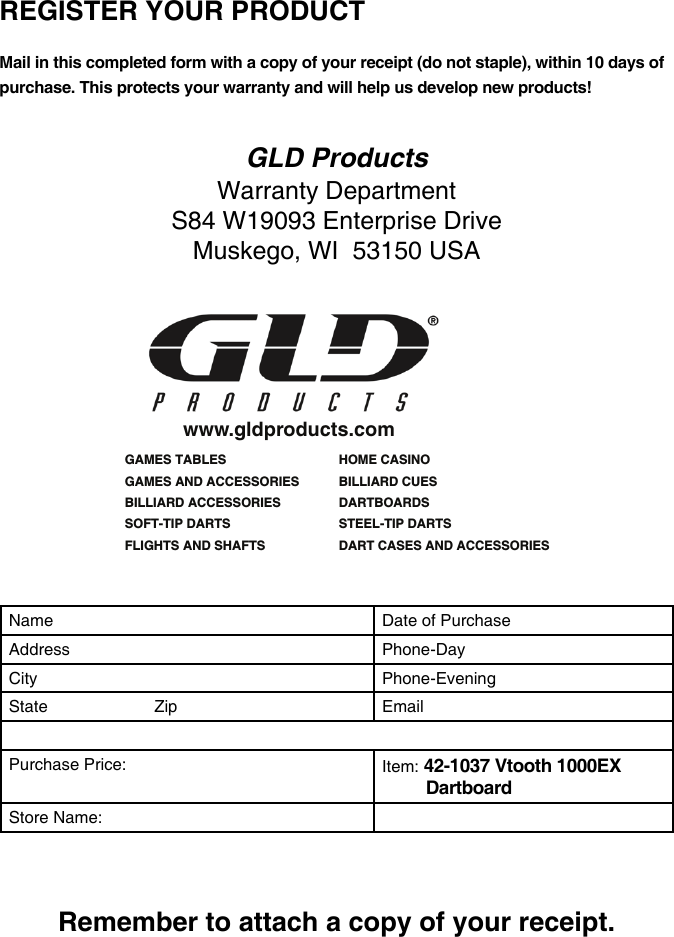  REGISTER YOUR PRODUCT Mail in this completed form with a copy of your receipt (do not staple), within 10 days of purchase. This protects your warranty and will help us develop new products!GLD ProductsWarranty DepartmentS84 W19093 Enterprise DriveMuskego, WI  53150 USAGAMES TABLESGAMES AND ACCESSORIESBILLIARD ACCESSORIESSOFT-TIP DARTSFLIGHTS AND SHAFTSHOME CASINOBILLIARD CUESDARTBOARDSSTEEL-TIP DARTS DART CASES AND ACCESSORIESwww.gldproducts.comName Date of PurchaseAddress Phone-DayCity Phone-EveningState                       Zip EmailPurchase Price: Item: 42-1037 Vtooth 1000EX DartboardStore Name:Remember to attach a copy of your receipt.