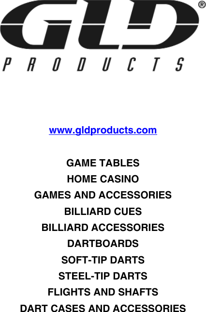 www.gldproducts.comGAME TABLESHOME CASINOGAMES AND ACCESSORIESBILLIARD CUESBILLIARD ACCESSORIESDARTBOARDSSOFT-TIP DARTSSTEEL-TIP DARTSFLIGHTS AND SHAFTSDART CASES AND ACCESSORIES