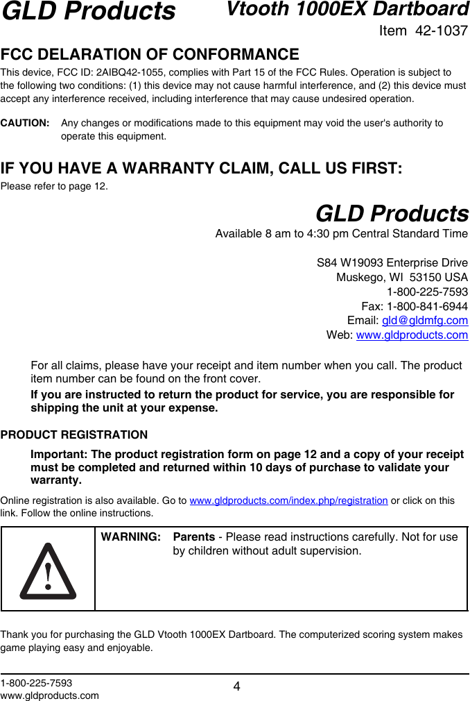 Vtooth 1000EX DartboardItem  42-1037GLD Products1-800-225-7593www.gldproducts.com 4FCC DELARATION OF CONFORMANCEThis device, FCC ID: 2AIBQ42-1055, complies with Part 15 of the FCC Rules. Operation is subject to the following two conditions: (1) this device may not cause harmful interference, and (2) this device must accept any interference received, including interference that may cause undesired operation.CAUTION:   Any changes or modi! cations made to this equipment may void the user&apos;s authority to operate this equipment.IF YOU HAVE A WARRANTY CLAIM, CALL US FIRST:Please refer to page 12.GLD ProductsAvailable 8 am to 4:30 pm Central Standard TimeS84 W19093 Enterprise DriveMuskego, WI  53150 USA1-800-225-7593Fax: 1-800-841-6944Email: gld@gldmfg.comWeb: www.gldproducts.comFor all claims, please have your receipt and item number when you call. The product item number can be found on the front cover.If you are instructed to return the product for service, you are responsible for shipping the unit at your expense.PRODUCT REGISTRATIONImportant: The product registration form on page 12 and a copy of your receipt must be completed and returned within 10 days of purchase to validate your warranty.Online registration is also available. Go to www.gldproducts.com/index.php/registration or click on this link. Follow the online instructions.WARNING: Parents - Please read instructions carefully. Not for use by children without adult supervision.Thank you for purchasing the GLD Vtooth 1000EX Dartboard. The computerized scoring system makes game playing easy and enjoyable. 