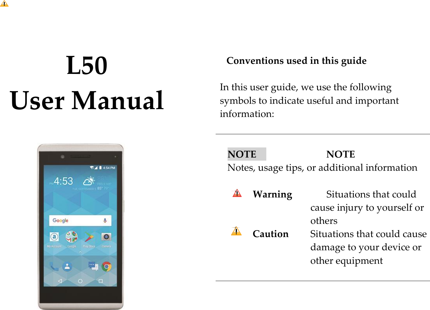    L50 User Manual             Conventions used in this guide  In this user guide, we use the following    symbols to indicate useful and important information:   NOTE      NOTE      Notes, usage tips, or additional information  Warning              Situations that could cause injury to yourself or others Caution        Situations that could cause damage to your device or other equipment      