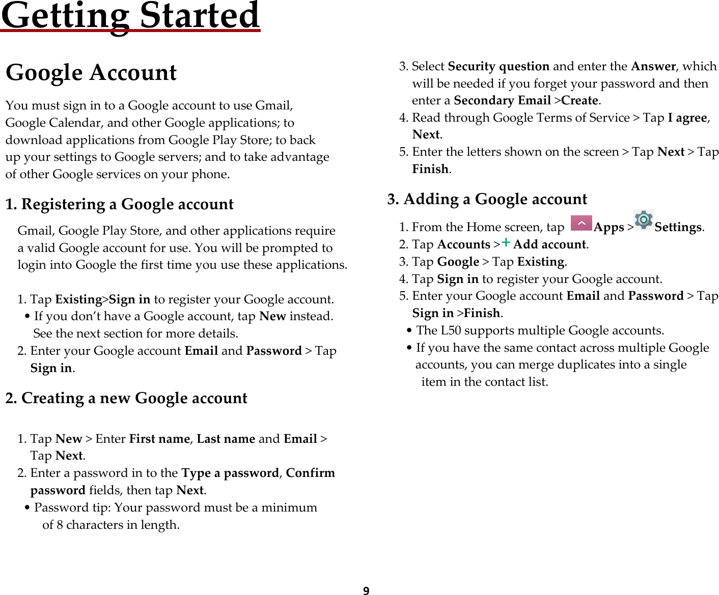  9 Getting Started  Google Account  You must sign in to a Google account to use Gmail, Google Calendar, and other Google applications; to download applications from Google Play Store; to back up your settings to Google servers; and to take advantage of other Google services on your phone.  1. Registering a Google account  Gmail, Google Play Store, and other applications require a valid Google account for use. You will be prompted to login into Google the first time you use these applications.  1. Tap Existing&gt;Sign in to register your Google account. • If you don’t have a Google account, tap New instead. See the next section for more details. 2. Enter your Google account Email and Password &gt; Tap Sign in.  2. Creating a new Google account  1. Tap New &gt; Enter First name, Last name and Email &gt; Tap Next. 2. Enter a password in to the Type a password, Confirm password fields, then tap Next. • Password tip: Your password must be a minimum    of 8 characters in length.      3. Select Security question and enter the Answer, which will be needed if you forget your password and then enter a Secondary Email &gt;Create. 4. Read through Google Terms of Service &gt; Tap I agree, Next. 5. Enter the letters shown on the screen &gt; Tap Next &gt; Tap Finish.  3. Adding a Google account 1. From the Home screen, tap  Apps &gt;Settings. 2. Tap Accounts &gt;Add account. 3. Tap Google &gt; Tap Existing. 4. Tap Sign in to register your Google account. 5. Enter your Google account Email and Password &gt; Tap Sign in &gt;Finish. • The L50 supports multiple Google accounts. • If you have the same contact across multiple Google accounts, you can merge duplicates into a single   item in the contact list.         