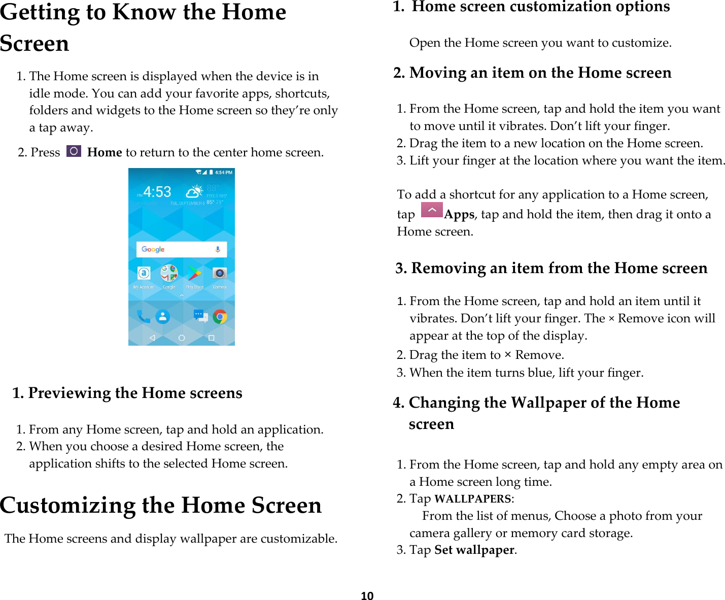  10 Getting to Know the Home Screen  1. The Home screen is displayed when the device is in idle mode. You can add your favorite apps, shortcuts, folders and widgets to the Home screen so they’re only a tap away.  2. Press    Home to return to the center home screen.         1. Previewing the Home screens  1. From any Home screen, tap and hold an application. 2. When you choose a desired Home screen, the application shifts to the selected Home screen.  Customizing the Home Screen  The Home screens and display wallpaper are customizable.  1. Home screen customization options  Open the Home screen you want to customize.  2. Moving an item on the Home screen  1. From the Home screen, tap and hold the item you want to move until it vibrates. Don’t lift your finger. 2. Drag the item to a new location on the Home screen. 3. Lift your finger at the location where you want the item.  To add a shortcut for any application to a Home screen, tap  Apps, tap and hold the item, then drag it onto a Home screen.  3. Removing an item from the Home screen  1. From the Home screen, tap and hold an item until it vibrates. Don’t lift your finger. The × Remove icon will appear at the top of the display. 2. Drag the item to × Remove. 3. When the item turns blue, lift your finger.  4. Changing the Wallpaper of the Home screen  1. From the Home screen, tap and hold any empty area on a Home screen long time. 2. Tap WALLPAPERS:     From the list of menus, Choose a photo from your camera gallery or memory card storage. 3. Tap Set wallpaper.