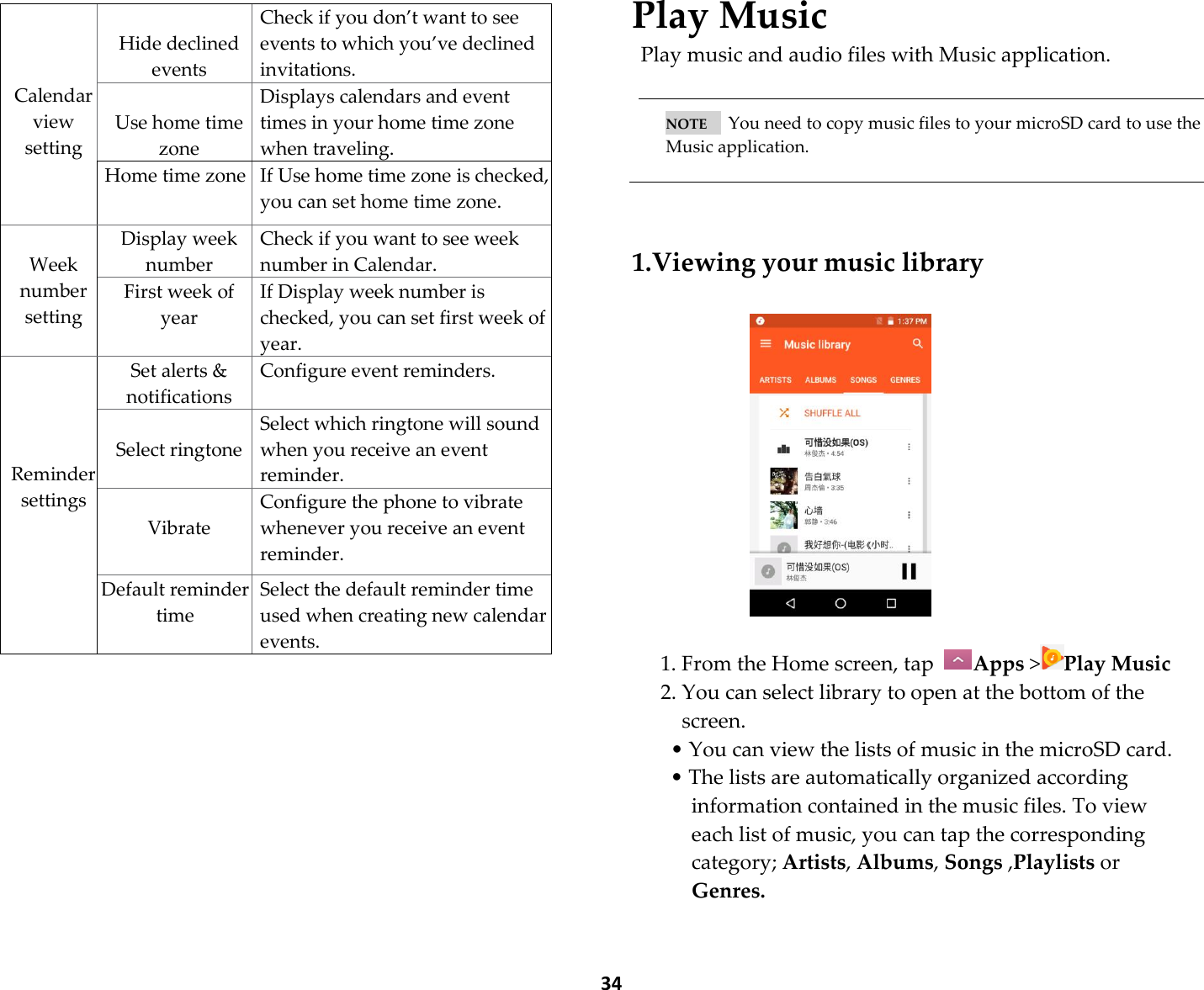  34      Play Music Play music and audio files with Music application.   NOTE      You need to copy music files to your microSD card to use the Music application.    1.Viewing your music library     1. From the Home screen, tap  Apps &gt;Play Music 2. You can select library to open at the bottom of the screen. • You can view the lists of music in the microSD card. • The lists are automatically organized according information contained in the music files. To view each list of music, you can tap the corresponding category; Artists, Albums, Songs ,Playlists or Genres.    Calendar view setting  Hide declined events Check if you don’t want to see events to which you’ve declined invitations.  Use home time zone Displays calendars and event times in your home time zone when traveling. Home time zone If Use home time zone is checked, you can set home time zone.  Week number setting Display week number Check if you want to see week number in Calendar. First week of year If Display week number is checked, you can set first week of year.     Reminder settings Set alerts &amp; notifications Configure event reminders.  Select ringtone Select which ringtone will sound when you receive an event reminder.  Vibrate Configure the phone to vibrate whenever you receive an event reminder. Default reminder time Select the default reminder time used when creating new calendar events. 