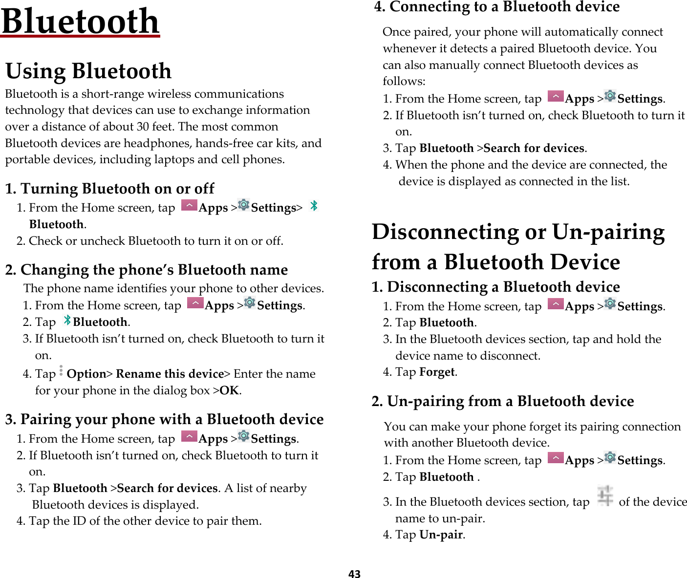  43 Bluetooth  Using Bluetooth Bluetooth is a short-range wireless communications technology that devices can use to exchange information over a distance of about 30 feet. The most common Bluetooth devices are headphones, hands-free car kits, and portable devices, including laptops and cell phones.  1. Turning Bluetooth on or off 1. From the Home screen, tap  Apps &gt;Settings&gt; Bluetooth. 2. Check or uncheck Bluetooth to turn it on or off.  2. Changing the phone’s Bluetooth name The phone name identifies your phone to other devices. 1. From the Home screen, tap  Apps &gt;Settings. 2. Tap  Bluetooth. 3. If Bluetooth isn’t turned on, check Bluetooth to turn it on. 4. Tap Option&gt; Rename this device&gt; Enter the name for your phone in the dialog box &gt;OK.  3. Pairing your phone with a Bluetooth device 1. From the Home screen, tap  Apps &gt;Settings. 2. If Bluetooth isn’t turned on, check Bluetooth to turn it on. 3. Tap Bluetooth &gt;Search for devices. A list of nearby Bluetooth devices is displayed. 4. Tap the ID of the other device to pair them.  4. Connecting to a Bluetooth device  Once paired, your phone will automatically connect whenever it detects a paired Bluetooth device. You can also manually connect Bluetooth devices as   follows: 1. From the Home screen, tap  Apps &gt;Settings. 2. If Bluetooth isn’t turned on, check Bluetooth to turn it on. 3. Tap Bluetooth &gt;Search for devices. 4. When the phone and the device are connected, the device is displayed as connected in the list.   Disconnecting or Un-pairing from a Bluetooth Device 1. Disconnecting a Bluetooth device 1. From the Home screen, tap  Apps &gt;Settings. 2. Tap Bluetooth. 3. In the Bluetooth devices section, tap and hold the device name to disconnect. 4. Tap Forget.  2. Un-pairing from a Bluetooth device  You can make your phone forget its pairing connection with another Bluetooth device. 1. From the Home screen, tap  Apps &gt;Settings. 2. Tap Bluetooth . 3. In the Bluetooth devices section, tap    of the device name to un-pair. 4. Tap Un-pair. 