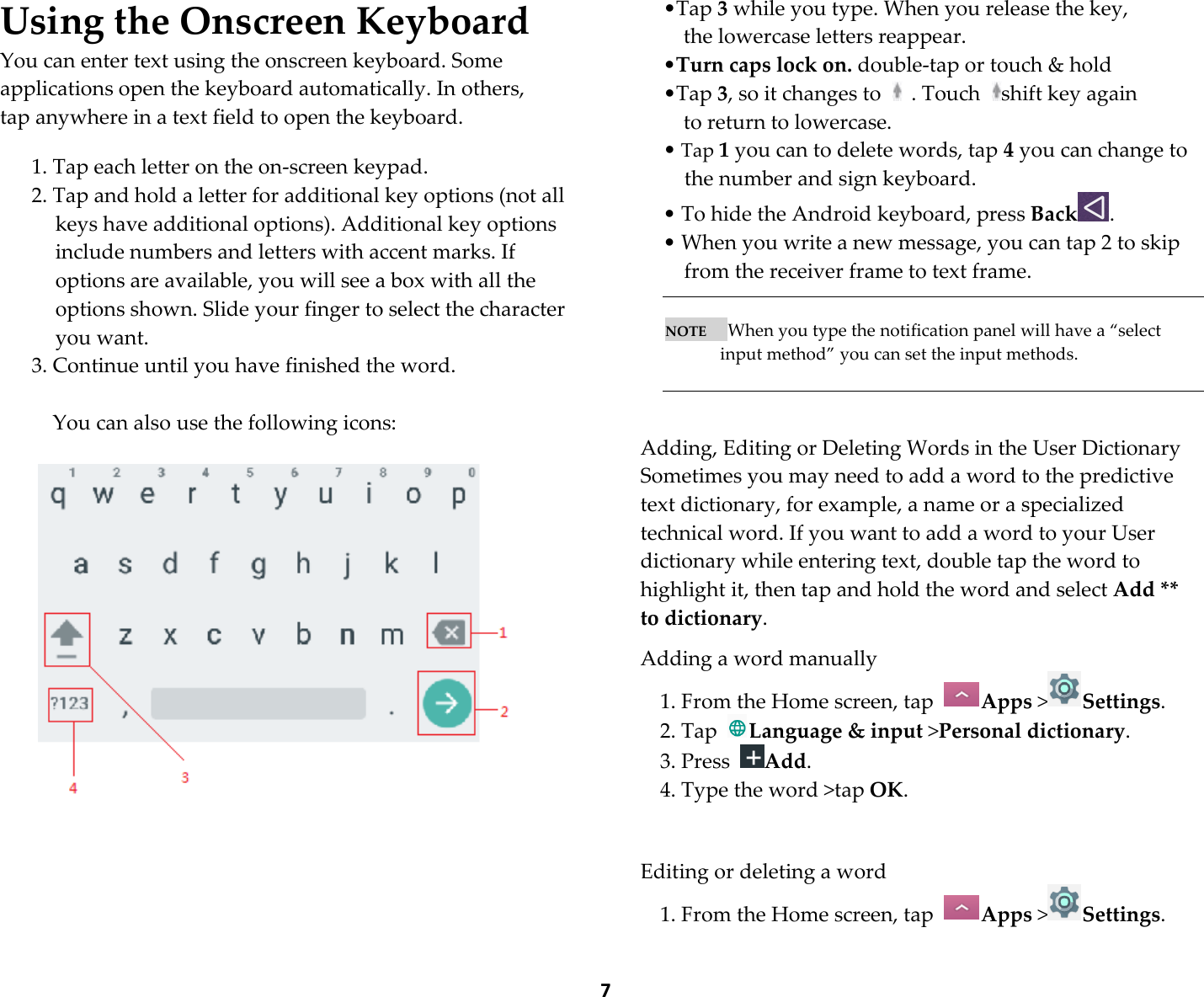  7 Using the Onscreen Keyboard You can enter text using the onscreen keyboard. Some applications open the keyboard automatically. In others,    tap anywhere in a text field to open the keyboard.  1. Tap each letter on the on-screen keypad. 2. Tap and hold a letter for additional key options (not all keys have additional options). Additional key options include numbers and letters with accent marks. If options are available, you will see a box with all the options shown. Slide your finger to select the character you want. 3. Continue until you have finished the word.  You can also use the following icons:         •Tap 3 while you type. When you release the key,   the lowercase letters reappear.   •Turn caps lock on. double-tap or touch &amp; hold   •Tap 3, so it changes to    . Touch  shift key again   to return to lowercase. • Tap 1 you can to delete words, tap 4 you can change to the number and sign keyboard. • To hide the Android keyboard, press Back .    • When you write a new message, you can tap 2 to skip from the receiver frame to text frame.       NOTE      When you type the notification panel will have a “select input method” you can set the input methods.    Adding, Editing or Deleting Words in the User Dictionary Sometimes you may need to add a word to the predictive text dictionary, for example, a name or a specialized technical word. If you want to add a word to your User dictionary while entering text, double tap the word to highlight it, then tap and hold the word and select Add ** to dictionary.  Adding a word manually 1. From the Home screen, tap  Apps &gt;Settings.   2. Tap  Language &amp; input &gt;Personal dictionary. 3. Press  Add. 4. Type the word &gt;tap OK.     Editing or deleting a word 1. From the Home screen, tap  Apps &gt;Settings.   