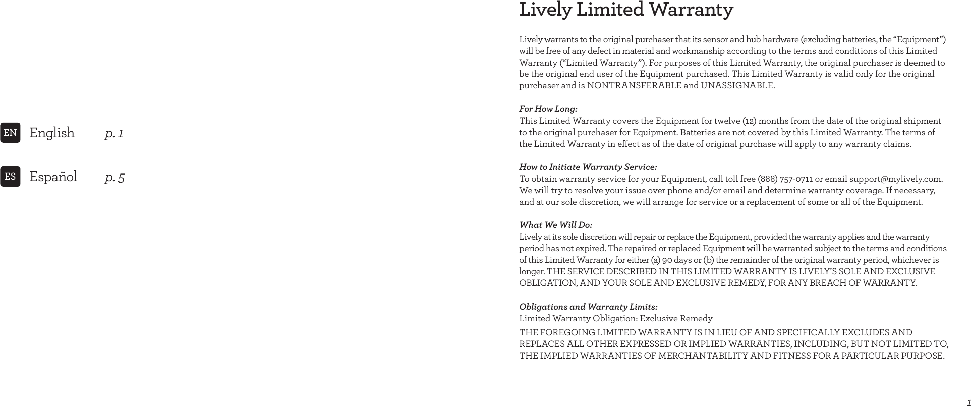 Lively Limited Warranty1Lively warrants to the original purchaser that its sensor and hub hardware (excluding batteries, the “Equipment”) will be free of any defect in material and workmanship according to the terms and conditions of this Limited Warranty (“Limited Warranty”). For purposes of this Limited Warranty, the original purchaser is deemed to be the original end user of the Equipment purchased. This Limited Warranty is valid only for the original purchaser and is NONTRANSFERABLE and UNASSIGNABLE.For How Long: This Limited Warranty covers the Equipment for twelve (12) months from the date of the original shipment to the original purchaser for Equipment. Batteries are not covered by this Limited Warranty. The terms of the Limited Warranty in eect as of the date of original purchase will apply to any warranty claims.How to Initiate Warranty Service: To obtain warranty service for your Equipment, call toll free (888) 757-0711 or email support@mylively.com. We will try to resolve your issue over phone and/or email and determine warranty coverage. If necessary, and at our sole discretion, we will arrange for service or a replacement of some or all of the Equipment.What We Will Do: Lively at its sole discretion will repair or replace the Equipment, provided the warranty applies and the warranty  period has not expired. The repaired or replaced Equipment will be warranted subject to the terms and conditions of this Limited Warranty for either (a) 90 days or (b) the remainder of the original warranty period, whichever is longer. THE SERVICE DESCRIBED IN THIS LIMITED WARRANTY IS LIVELY’S SOLE AND EXCLUSIVE OBLIGATION, AND YOUR SOLE AND EXCLUSIVE REMEDY, FOR ANY BREACH OF WARRANTY.Obligations and Warranty Limits: Limited Warranty Obligation: Exclusive RemedyTHE FOREGOING LIMITED WARRANTY IS IN LIEU OF AND SPECIFICALLY EXCLUDES AND  REPLACES ALL OTHER EXPRESSED OR IMPLIED WARRANTIES, INCLUDING, BUT NOT LIMITED TO, THE IMPLIED WARRANTIES OF MERCHANTABILITY AND FITNESS FOR A PARTICULAR PURPOSE. English  p. 1ENEspañol  p. 5ESINSIDE FRONT COVER