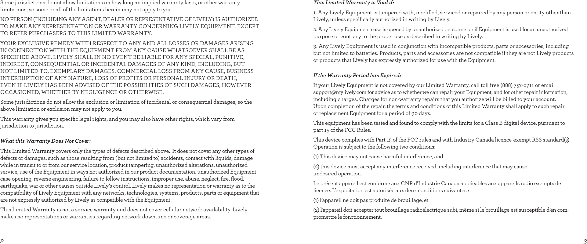 32This Limited Warranty is Void if:1. Any Lively Equipment is tampered with, modiﬁed, serviced or repaired by any person or entity other than Lively, unless speciﬁcally authorized in writing by Lively.2. Any Lively Equipment case is opened by unauthorized personnel or if Equipment is used for an unauthorized purpose or contrary to the proper use as described in writing by Lively.  3. Any Lively Equipment is used in conjunction with incompatible products, parts or accessories, including but not limited to batteries. Products, parts and accessories are not compatible if they are not Lively products or products that Lively has expressly authorized for use with the Equipment.If the Warranty Period has Expired:If your Lively Equipment is not covered by our Limited Warranty, call toll free (888) 757-0711 or email support@mylively.com for advice as to whether we can repair your Equipment, and for other repair information, including charges. Charges for non-warranty repairs that you authorize will be billed to your account.  Upon completion of the repair, the terms and conditions of this Limited Warranty shall apply to such repair  or replacement Equipment for a period of 90 days.This equipment has been tested and found to comply with the limits for a Class B digital device, pursuant to part 15 of the FCC Rules. This device complies with Part 15 of the FCC rules and with Industry Canada licence-exempt RSS standard(s).  Operation is subject to the following two conditions:(1) This device may not cause harmful interference, and(2) this device must accept any interference received, including interference that may cause  undesired operation.Le présent appareil est conforme aux CNR d’Industrie Canada applicables aux appareils radio exempts de licence. L’exploitation est autorisée aux deux conditions suivantes :(1) l’appareil ne doit pas produire de brouillage, et(2) l’appareil doit accepter tout brouillage radioélectrique subi, même si le brouillage est susceptible d’en com-promettre le fonctionnement.Some jurisdictions do not allow limitations on how long an implied warranty lasts, or other warranty  limitations, so some or all of the limitations herein may not apply to you.NO PERSON (INCLUDING ANY AGENT, DEALER OR REPRESENTATIVE OF LIVELY) IS AUTHORIZED TO MAKE ANY REPRESENTATION OR WARRANTY CONCERNING LIVELY EQUIPMENT, EXCEPT TO REFER PURCHASERS TO THIS LIMITED WARRANTY.YOUR EXCLUSIVE REMEDY WITH RESPECT TO ANY AND ALL LOSSES OR DAMAGES ARISING IN CONNECTION WITH THE EQUIPMENT FROM ANY CAUSE WHATSOEVER SHALL BE AS SPECIFIED ABOVE. LIVELY SHALL IN NO EVENT BE LIABLE FOR ANY SPECIAL, PUNITIVE,  INDIRECT, CONSEQUENTIAL OR INCIDENTAL DAMAGES OF ANY KIND, INCLUDING, BUT  NOT LIMITED TO, EXEMPLARY DAMAGES, COMMERCIAL LOSS FROM ANY CAUSE, BUSINESS INTERRUPTION OF ANY NATURE, LOSS OF PROFITS OR PERSONAL INJURY OR DEATH,   EVEN IF LIVELY HAS BEEN ADVISED OF THE POSSIBILITIES OF SUCH DAMAGES, HOWEVER OCCASIONED, WHETHER BY NEGLIGENCE OR OTHERWISE. Some jurisdictions do not allow the exclusion or limitation of incidental or consequential damages, so the above limitation or exclusion may not apply to you.This warranty gives you speciﬁc legal rights, and you may also have other rights, which vary from  jurisdiction to jurisdiction.What this Warranty Does Not Cover:This Limited Warranty covers only the types of defects described above.  It does not cover any other types of defects or damages, such as those resulting from (but not limited to) accidents, contact with liquids, damage while in transit to or from our service location, product tampering, unauthorized alterations, unauthorized service, use of the Equipment in ways not authorized in our product documentation, unauthorized Equipment case opening, reverse engineering, failure to follow instructions, improper use, abuse, neglect, ﬁre, ﬂood, earthquake, war or other causes outside Lively’s control. Lively makes no representation or warranty as to the compatibility of Lively Equipment with any networks, technologies, systems, products, parts or equipment that are not expressly authorized by Lively as compatible with the Equipment. This Limited Warranty is not a service warranty and does not cover cellular network availability. Lively makes no representations or warranties regarding network downtime or coverage areas. 