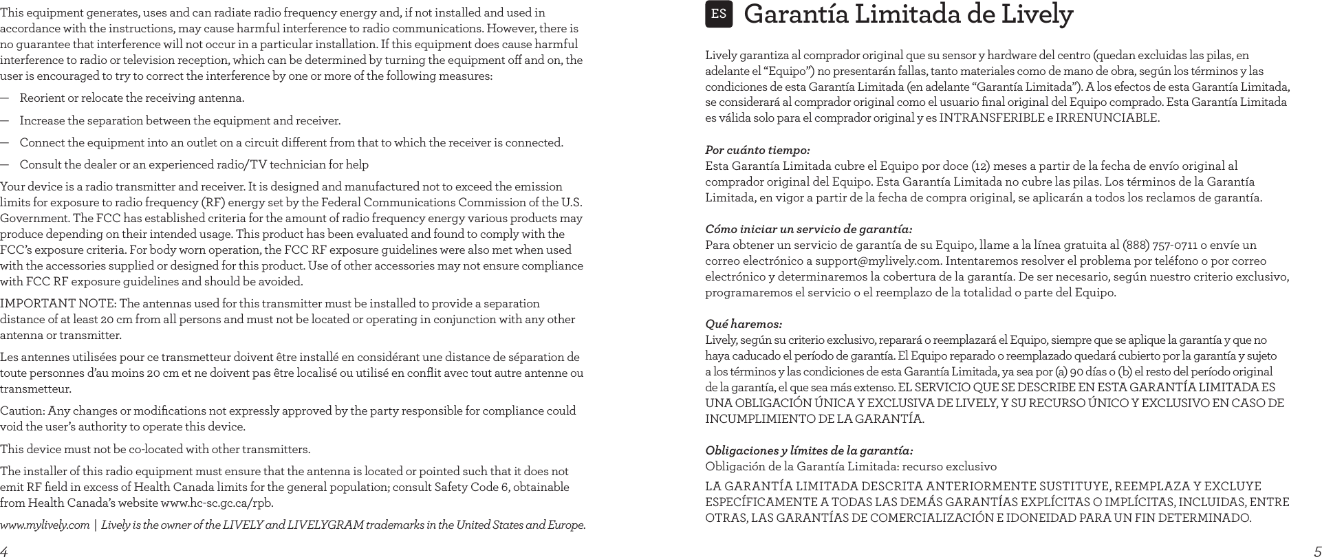 4This equipment generates, uses and can radiate radio frequency energy and, if not installed and used in accordance with the instructions, may cause harmful interference to radio communications. However, there is no guarantee that interference will not occur in a particular installation. If this equipment does cause harmful interference to radio or television reception, which can be determined by turning the equipment o and on, the user is encouraged to try to correct the interference by one or more of the following measures:—    Reorient or relocate the receiving antenna.—    Increase the separation between the equipment and receiver.—    Connect the equipment into an outlet on a circuit dierent from that to which the receiver is connected.—    Consult the dealer or an experienced radio/TV technician for helpYour device is a radio transmitter and receiver. It is designed and manufactured not to exceed the emission limits for exposure to radio frequency (RF) energy set by the Federal Communications Commission of the U.S. Government. The FCC has established criteria for the amount of radio frequency energy various products may produce depending on their intended usage. This product has been evaluated and found to comply with the FCC’s exposure criteria. For body worn operation, the FCC RF exposure guidelines were also met when used with the accessories supplied or designed for this product. Use of other accessories may not ensure compliance with FCC RF exposure guidelines and should be avoided.IMPORTANT NOTE: The antennas used for this transmitter must be installed to provide a separation distance of at least 20 cm from all persons and must not be located or operating in conjunction with any other antenna or transmitter.Les antennes utilisées pour ce transmetteur doivent être installé en considérant une distance de séparation de toute personnes d’au moins 20 cm et ne doivent pas être localisé ou utilisé en conﬂit avec tout autre antenne ou transmetteur. Caution: Any changes or modiﬁcations not expressly approved by the party responsible for compliance could void the user’s authority to operate this device.This device must not be co-located with other transmitters.The installer of this radio equipment must ensure that the antenna is located or pointed such that it does not emit RF ﬁeld in excess of Health Canada limits for the general population; consult Safety Code 6, obtainable from Health Canada’s website www.hc-sc.gc.ca/rpb.www.mylively.com  |  Lively is the owner of the LIVELY and LIVELYGRAM trademarks in the United States and Europe.Garantía Limitada de Lively5ESLively garantiza al comprador original que su sensor y hardware del centro (quedan excluidas las pilas, en adelante el “Equipo”) no presentarán fallas, tanto materiales como de mano de obra, según los términos y las condiciones de esta Garantía Limitada (en adelante “Garantía Limitada”). A los efectos de esta Garantía Limitada, se considerará al comprador original como el usuario ﬁnal original del Equipo comprado. Esta Garantía Limitada es válida solo para el comprador original y es INTRANSFERIBLE e IRRENUNCIABLE.Por cuánto tiempo: Esta Garantía Limitada cubre el Equipo por doce (12) meses a partir de la fecha de envío original al comprador original del Equipo. Esta Garantía Limitada no cubre las pilas. Los términos de la Garantía Limitada, en vigor a partir de la fecha de compra original, se aplicarán a todos los reclamos de garantía.Cómo iniciar un servicio de garantía: Para obtener un servicio de garantía de su Equipo, llame a la línea gratuita al (888) 757-0711 o envíe un correo electrónico a support@mylively.com. Intentaremos resolver el problema por teléfono o por correo electrónico y determinaremos la cobertura de la garantía. De ser necesario, según nuestro criterio exclusivo, programaremos el servicio o el reemplazo de la totalidad o parte del Equipo.Qué haremos: Lively, según su criterio exclusivo, reparará o reemplazará el Equipo, siempre que se aplique la garantía y que no haya caducado el período de garantía. El Equipo reparado o reemplazado quedará cubierto por la garantía y sujeto a los términos y las condiciones de esta Garantía Limitada, ya sea por (a) 90 días o (b) el resto del período original de la garantía, el que sea más extenso. EL SERVICIO QUE SE DESCRIBE EN ESTA GARANTÍA LIMITADA ES UNA OBLIGACIÓN ÚNICA Y EXCLUSIVA DE LIVELY, Y SU RECURSO ÚNICO Y EXCLUSIVO EN CASO DE INCUMPLIMIENTO DE LA GARANTÍA.Obligaciones y límites de la garantía: Obligación de la Garantía Limitada: recurso exclusivoLA GARANTÍA LIMITADA DESCRITA ANTERIORMENTE SUSTITUYE, REEMPLAZA Y EXCLUYE ESPECÍFICAMENTE A TODAS LAS DEMÁS GARANTÍAS EXPLÍCITAS O IMPLÍCITAS, INCLUIDAS, ENTRE OTRAS, LAS GARANTÍAS DE COMERCIALIZACIÓN E IDONEIDAD PARA UN FIN DETERMINADO. 