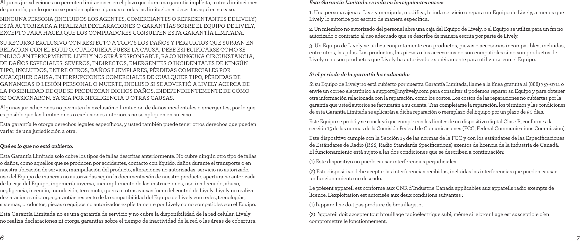 76Esta Garantía Limitada es nula en los siguientes casos:1. Una persona ajena a Lively manipula, modiﬁca, brinda servicio o repara un Equipo de Lively, a menos que Lively lo autorice por escrito de manera especíﬁca.2. Un miembro no autorizado del personal abre una caja del Equipo de Lively, o el Equipo se utiliza para un ﬁn no autorizado o contrario al uso adecuado que se describe de manera escrita por parte de Lively.3. Un Equipo de Lively se utiliza conjuntamente con productos, piezas o accesorios incompatibles, incluidas, entre otros, las pilas. Los productos, las piezas o los accesorios no son compatibles si no son productos de Lively o no son productos que Lively ha autorizado explícitamente para utilizarse con el Equipo.Si el período de la garantía ha caducado:Si su Equipo de Lively no está cubierto por nuestra Garantía Limitada, llame a la línea gratuita al (888) 757-0711 o envíe un correo electrónico a support@mylively.com para consultar si podemos reparar su Equipo y para obtener otra información relacionada con la reparación, como los costos. Los costos de las reparaciones no cubiertas por la garantía que usted autorice se facturarán a su cuenta. Tras completarse la reparación, los términos y las condiciones de esta Garantía Limitada se aplicarán a dicha reparación o reemplazo del Equipo por un plazo de 90 días.Este Equipo se probó y se concluyó que cumple con los límites de un dispositivo digital Clase B, conforme a la sección 15 de las normas de la Comisión Federal de Comunicaciones (FCC, Federal Communications Commission).Este dispositivo cumple con la Sección 15 de las normas de la FCC y con los estándares de las Especiﬁcaciones de Estándares de Radio (RSS, Radio Standards Speciﬁcations) exentos de licencia de la industria de Canadá.  El funcionamiento está sujeto a las dos condiciones que se describen a continuación:(1) Este dispositivo no puede causar interferencias perjudiciales.(2) Este dispositivo debe aceptar las interferencias recibidas, incluidas las interferencias que pueden causar  un funcionamiento no deseado.Le présent appareil est conforme aux CNR d’Industrie Canada applicables aux appareils radio exempts de licence. L’exploitation est autorisée aux deux conditions suivantes :(1) l’appareil ne doit pas produire de brouillage, et(2) l’appareil doit accepter tout brouillage radioélectrique subi, même si le brouillage est susceptible d’en compromettre le fonctionnement.Algunas jurisdicciones no permiten limitaciones en el plazo que dura una garantía implícita, u otras limitaciones de garantía, por lo que no se pueden aplicar algunas o todas las limitaciones descritas aquí en su caso.NINGUNA PERSONA (INCLUIDOS LOS AGENTES, COMERCIANTES O REPRESENTANTES DE LIVELY) ESTÁ AUTORIZADA A REALIZAR DECLARACIONES O GARANTÍAS SOBRE EL EQUIPO DE LIVELY, EXCEPTO PARA HACER QUE LOS COMPRADORES CONSULTEN ESTA GARANTÍA LIMITADA.SU RECURSO EXCLUSIVO CON RESPECTO A TODOS LOS DAÑOS Y PERJUICIOS QUE SURJAN EN RELACIÓN CON EL EQUIPO, CUALQUIERA FUESE LA CAUSA, DEBE ESPECIFICARSE COMO SE INDICÓ ANTERIORMENTE. LIVELY NO SERÁ RESPONSABLE, BAJO NINGUNA CIRCUNSTANCIA, DE DAÑOS ESPECIALES, SEVEROS, INDIRECTOS, EMERGENTES O INCIDENTALES DE NINGÚN TIPO, INCLUIDOS, ENTRE OTROS, DAÑOS EJEMPLARES, PÉRDIDAS COMERCIALES POR CUALQUIER CAUSA, INTERRUPCIONES COMERCIALES DE CUALQUIER TIPO, PÉRDIDAS DE GANANCIAS O LESIÓN PERSONAL O MUERTE, INCLUSO SI SE ADVIRTIÓ A LIVELY ACERCA DE LA POSIBILIDAD DE QUE SE PRODUZCAN DICHOS DAÑOS, INDEPENDIENTEMENTE DE CÓMO  SE OCASIONARON, YA SEA POR NEGLIGENCIA U OTRAS CAUSAS. Algunas jurisdicciones no permiten la exclusión o limitación de daños incidentales o emergentes, por lo que es posible que las limitaciones o exclusiones anteriores no se apliquen en su caso.Esta garantía le otorga derechos legales especíﬁcos, y usted también puede tener otros derechos que pueden variar de una jurisdicción a otra.Qué es lo que no está cubierto:Esta Garantía Limitada solo cubre los tipos de fallas descritas anteriormente. No cubre ningún otro tipo de fallas o daños, como aquellos que se producen por accidentes, contacto con líquido, daños durante el transporte o en nuestra ubicación de servicio, manipulación del producto, alteraciones no autorizadas, servicio no autorizado, uso del Equipo de maneras no autorizadas según la documentación de nuestro producto, apertura no autorizada de la caja del Equipo, ingeniería inversa, incumplimiento de las instrucciones, uso inadecuado, abuso, negligencia, incendio, inundación, terremoto, guerra u otras causas fuera del control de Lively. Lively no realiza declaraciones ni otorga garantías respecto de la compatibilidad del Equipo de Lively con redes, tecnologías, sistemas, productos, piezas o equipos no autorizados explícitamente por Lively como compatibles con el Equipo. Esta Garantía Limitada no es una garantía de servicio y no cubre la disponibilidad de la red celular. Lively no realiza declaraciones ni otorga garantías sobre el tiempo de inactividad de la red o las áreas de cobertura.