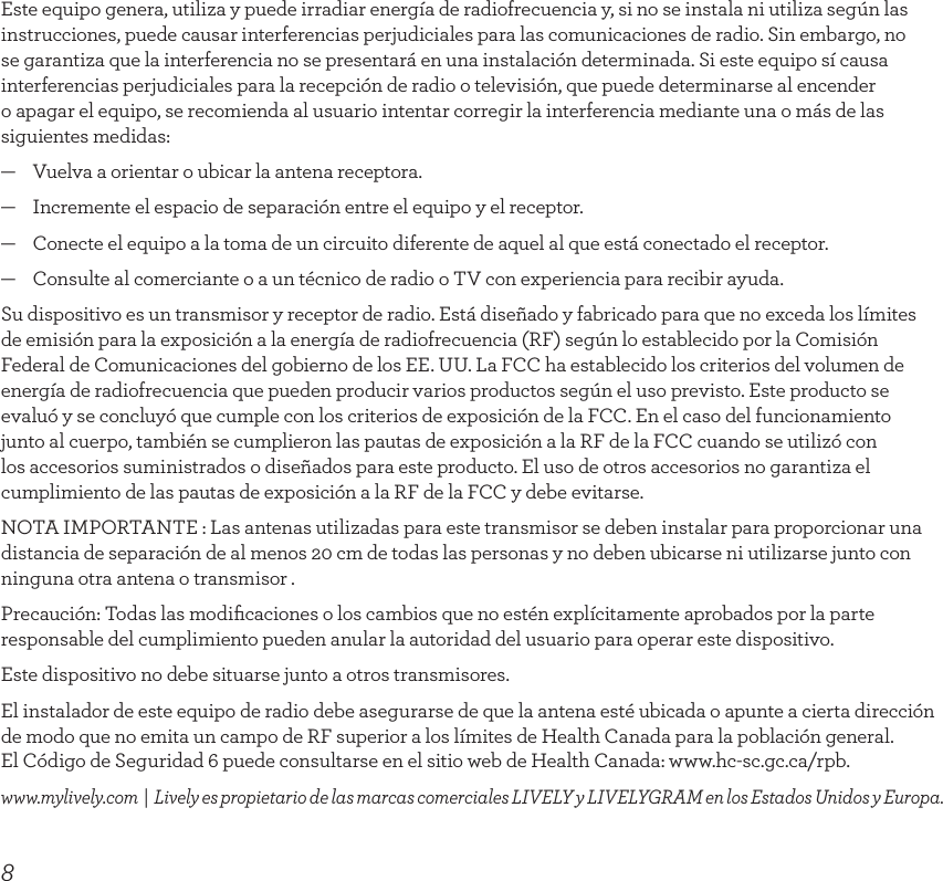 8Este equipo genera, utiliza y puede irradiar energía de radiofrecuencia y, si no se instala ni utiliza según las instrucciones, puede causar interferencias perjudiciales para las comunicaciones de radio. Sin embargo, no se garantiza que la interferencia no se presentará en una instalación determinada. Si este equipo sí causa interferencias perjudiciales para la recepción de radio o televisión, que puede determinarse al encender o apagar el equipo, se recomienda al usuario intentar corregir la interferencia mediante una o más de las siguientes medidas:—    Vuelva a orientar o ubicar la antena receptora.—    Incremente el espacio de separación entre el equipo y el receptor.—    Conecte el equipo a la toma de un circuito diferente de aquel al que está conectado el receptor.—    Consulte al comerciante o a un técnico de radio o TV con experiencia para recibir ayuda.Su dispositivo es un transmisor y receptor de radio. Está diseñado y fabricado para que no exceda los límites  de emisión para la exposición a la energía de radiofrecuencia (RF) según lo establecido por la Comisión Federal de Comunicaciones del gobierno de los EE. UU. La FCC ha establecido los criterios del volumen de energía de radiofrecuencia que pueden producir varios productos según el uso previsto. Este producto se evaluó y se concluyó que cumple con los criterios de exposición de la FCC. En el caso del funcionamiento junto al cuerpo, también se cumplieron las pautas de exposición a la RF de la FCC cuando se utilizó con los accesorios suministrados o diseñados para este producto. El uso de otros accesorios no garantiza el cumplimiento de las pautas de exposición a la RF de la FCC y debe evitarse.NOTA IMPORTANTE : Las antenas utilizadas para este transmisor se deben instalar para proporcionar una distancia de separación de al menos 20 cm de todas las personas y no deben ubicarse ni utilizarse junto con ninguna otra antena o transmisor .Precaución: Todas las modiﬁcaciones o los cambios que no estén explícitamente aprobados por la parte responsable del cumplimiento pueden anular la autoridad del usuario para operar este dispositivo.Este dispositivo no debe situarse junto a otros transmisores.El instalador de este equipo de radio debe asegurarse de que la antena esté ubicada o apunte a cierta dirección de modo que no emita un campo de RF superior a los límites de Health Canada para la población general.  El Código de Seguridad 6 puede consultarse en el sitio web de Health Canada: www.hc-sc.gc.ca/rpb.www.mylively.com  |  Lively es propietario de las marcas comerciales LIVELY y LIVELYGRAM en los Estados Unidos y Europa.INSIDE BACK COVER