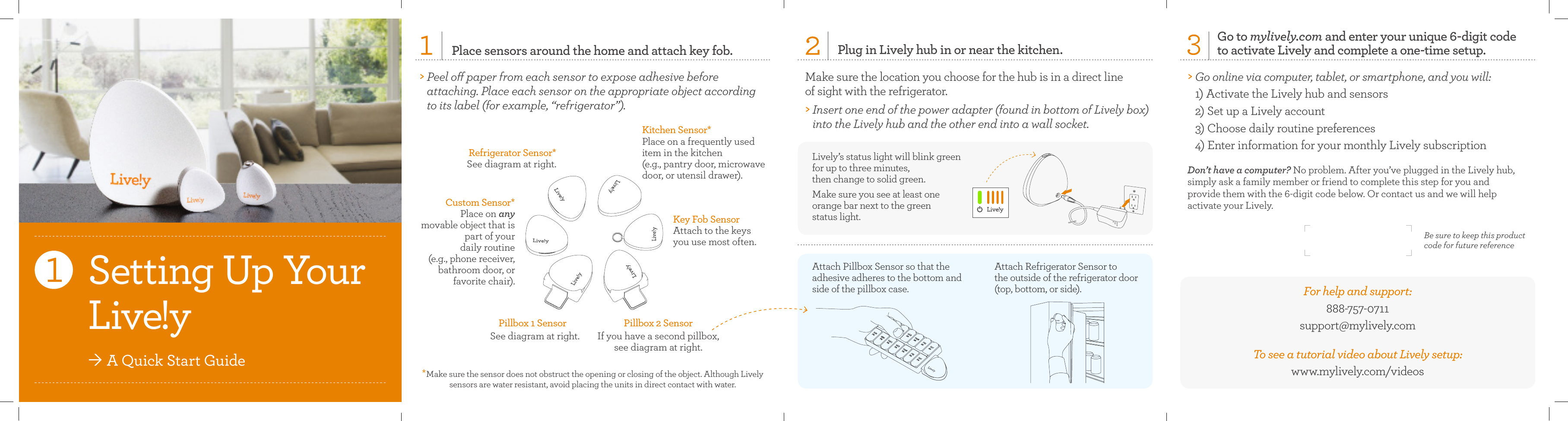 Place sensors around the home and attach key fob.&gt;  Peel o paper from each sensor to expose adhesive before  attaching. Place each sensor on the appropriate object according to its label (for example, “refrigerator”).Refrigerator Sensor*See diagram at right.Key Fob SensorAttach to the keys  you use most often.Attach Pillbox Sensor so that the adhesive adheres to the bottom and side of the pillbox case.Be sure to keep this product  code for future referenceAttach Refrigerator Sensor to  the outside of the refrigerator door (top, bottom, or side). For help and support:       888-757-0711support@mylively.com  To see a tutorial video about Lively setup:www.mylively.com/videosGo to mylively.com and enter your unique 6-digit code  to activate Lively and complete a one-time setup. &gt;  Go online via computer, tablet, or smartphone, and you will:  1) Activate the Lively hub and sensors 2) Set up a Lively account 3) Choose daily routine preferences  4) Enter information for your monthly Lively subscriptionDon’t have a computer? No problem. After you’ve plugged in the Lively hub,  simply ask a family member or friend to complete this step for you and  provide them with the 6-digit code below. Or contact us and we will help  activate your Lively.Custom Sensor*Place on any  movable object that is part of your  daily routine  (e.g., phone receiver,  bathroom door, or favorite chair).Kitchen Sensor*Place on a frequently used  item in the kitchen  (e.g., pantry door, microwave door, or utensil drawer).Plug in Lively hub in or near the kitchen.Make sure the location you choose for the hub is in a direct line  of sight with the refrigerator. &gt;  Insert one end of the power adapter (found in bottom of Lively box) into the Lively hub and the other end into a wall socket. Lively’s status light will blink green for up to three minutes,  then change to solid green. Make sure you see at least one  orange bar next to the green  status light.Pillbox 1 SensorSee diagram at right.Pillbox 2 SensorIf you have a second pillbox, see diagram at right. Setting Up Your  Live!yÒ A Quick Start Guide *Make sure the sensor does not obstruct the opening or closing of the object. Although Lively sensors are water resistant, avoid placing the units in direct contact with water.