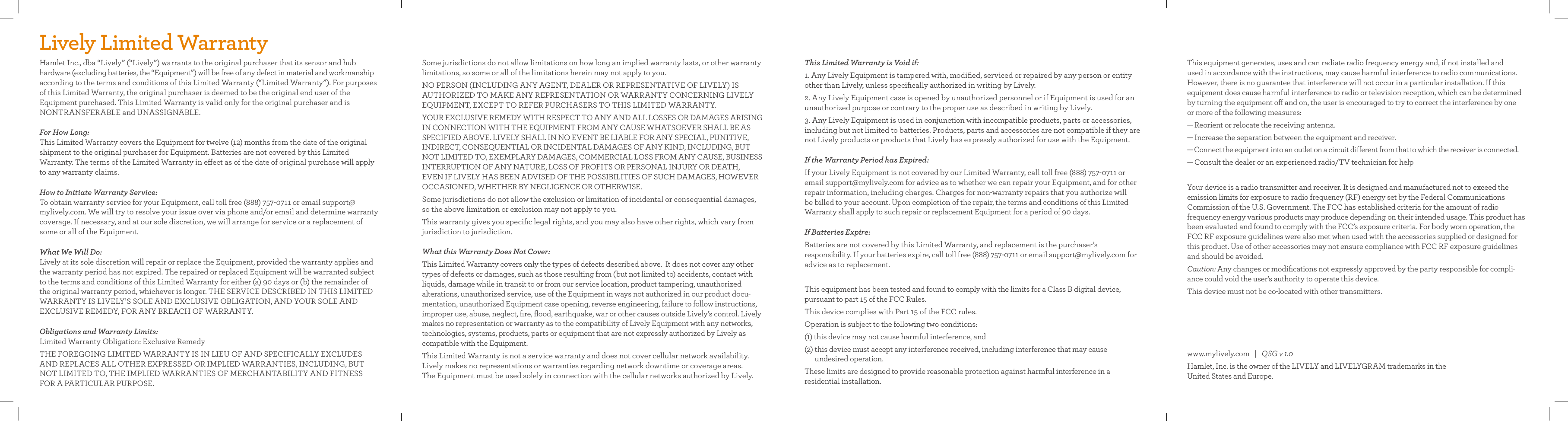 Lively Limited WarrantyHamlet Inc., dba “Lively” (“Lively”) warrants to the original purchaser that its sensor and hub hardware (excluding batteries, the “Equipment”) will be free of any defect in material and workmanship according to the terms and conditions of this Limited Warranty (“Limited Warranty”). For purposes of this Limited Warranty, the original purchaser is deemed to be the original end user of the Equipment purchased. This Limited Warranty is valid only for the original purchaser and is NONTRANSFERABLE and UNASSIGNABLE.For How Long: This Limited Warranty covers the Equipment for twelve (12) months from the date of the original shipment to the original purchaser for Equipment. Batteries are not covered by this Limited  Warranty. The terms of the Limited Warranty in eect as of the date of original purchase will apply to any warranty claims.How to Initiate Warranty Service: To obtain warranty service for your Equipment, call toll free (888) 757-0711 or email support@mylively.com. We will try to resolve your issue over via phone and/or email and determine warranty coverage. If necessary, and at our sole discretion, we will arrange for service or a replacement of some or all of the Equipment.What We Will Do: Lively at its sole discretion will repair or replace the Equipment, provided the warranty applies and the warranty period has not expired. The repaired or replaced Equipment will be warranted subject to the terms and conditions of this Limited Warranty for either (a) 90 days or (b) the remainder of the original warranty period, whichever is longer. THE SERVICE DESCRIBED IN THIS LIMITED WARRANTY IS LIVELY’S SOLE AND EXCLUSIVE OBLIGATION, AND YOUR SOLE AND  EXCLUSIVE REMEDY, FOR ANY BREACH OF WARRANTY.Obligations and Warranty Limits: Limited Warranty Obligation: Exclusive RemedyTHE FOREGOING LIMITED WARRANTY IS IN LIEU OF AND SPECIFICALLY EXCLUDES AND REPLACES ALL OTHER EXPRESSED OR IMPLIED WARRANTIES, INCLUDING, BUT NOT LIMITED TO, THE IMPLIED WARRANTIES OF MERCHANTABILITY AND FITNESS  FOR A PARTICULAR PURPOSE. This Limited Warranty is Void if:1. Any Lively Equipment is tampered with, modiﬁed, serviced or repaired by any person or entity other than Lively, unless speciﬁcally authorized in writing by Lively.2. Any Lively Equipment case is opened by unauthorized personnel or if Equipment is used for an unauthorized purpose or contrary to the proper use as described in writing by Lively.  3. Any Lively Equipment is used in conjunction with incompatible products, parts or accessories, including but not limited to batteries. Products, parts and accessories are not compatible if they are not Lively products or products that Lively has expressly authorized for use with the Equipment.If the Warranty Period has Expired:If your Lively Equipment is not covered by our Limited Warranty, call toll free (888) 757-0711 or email support@mylively.com for advice as to whether we can repair your Equipment, and for other repair information, including charges. Charges for non-warranty repairs that you authorize will  be billed to your account. Upon completion of the repair, the terms and conditions of this Limited Warranty shall apply to such repair or replacement Equipment for a period of 90 days.If Batteries Expire:Batteries are not covered by this Limited Warranty, and replacement is the purchaser’s  responsibility. If your batteries expire, call toll free (888) 757-0711 or email support@mylively.com for advice as to replacement. This equipment has been tested and found to comply with the limits for a Class B digital device,  pursuant to part 15 of the FCC Rules. This device complies with Part 15 of the FCC rules.Operation is subject to the following two conditions:(1) this device may not cause harmful interference, and (2)  this device must accept any interference received, including interference that may cause  undesired operation.These limits are designed to provide reasonable protection against harmful interference in a  residential installation. Some jurisdictions do not allow limitations on how long an implied warranty lasts, or other warranty limitations, so some or all of the limitations herein may not apply to you.NO PERSON (INCLUDING ANY AGENT, DEALER OR REPRESENTATIVE OF LIVELY) IS AUTHORIZED TO MAKE ANY REPRESENTATION OR WARRANTY CONCERNING LIVELY EQUIPMENT, EXCEPT TO REFER PURCHASERS TO THIS LIMITED WARRANTY.YOUR EXCLUSIVE REMEDY WITH RESPECT TO ANY AND ALL LOSSES OR DAMAGES ARISING IN CONNECTION WITH THE EQUIPMENT FROM ANY CAUSE WHATSOEVER SHALL BE AS SPECIFIED ABOVE. LIVELY SHALL IN NO EVENT BE LIABLE FOR ANY SPECIAL, PUNITIVE, INDIRECT, CONSEQUENTIAL OR INCIDENTAL DAMAGES OF ANY KIND, INCLUDING, BUT NOT LIMITED TO, EXEMPLARY DAMAGES, COMMERCIAL LOSS FROM ANY CAUSE, BUSINESS INTERRUPTION OF ANY NATURE, LOSS OF PROFITS OR PERSONAL INJURY OR DEATH,  EVEN IF LIVELY HAS BEEN ADVISED OF THE POSSIBILITIES OF SUCH DAMAGES, HOWEVER OCCASIONED, WHETHER BY NEGLIGENCE OR OTHERWISE. Some jurisdictions do not allow the exclusion or limitation of incidental or consequential damages, so the above limitation or exclusion may not apply to you.This warranty gives you speciﬁc legal rights, and you may also have other rights, which vary from jurisdiction to jurisdiction.What this Warranty Does Not Cover:This Limited Warranty covers only the types of defects described above.  It does not cover any other types of defects or damages, such as those resulting from (but not limited to) accidents, contact with liquids, damage while in transit to or from our service location, product tampering, unauthorized alterations, unauthorized service, use of the Equipment in ways not authorized in our product docu-mentation, unauthorized Equipment case opening, reverse engineering, failure to follow instructions, improper use, abuse, neglect, ﬁre, ﬂood, earthquake, war or other causes outside Lively’s control. Lively makes no representation or warranty as to the compatibility of Lively Equipment with any networks, technologies, systems, products, parts or equipment that are not expressly authorized by Lively as  compatible with the Equipment. This Limited Warranty is not a service warranty and does not cover cellular network availability. Lively makes no representations or warranties regarding network downtime or coverage areas.  The Equipment must be used solely in connection with the cellular networks authorized by Lively. This equipment generates, uses and can radiate radio frequency energy and, if not installed and  used in accordance with the instructions, may cause harmful interference to radio communications. However, there is no guarantee that interference will not occur in a particular installation. If this equipment does cause harmful interference to radio or television reception, which can be determined by turning the equipment o and on, the user is encouraged to try to correct the interference by one  or more of the following measures:— Reorient or relocate the receiving antenna.— Increase the separation between the equipment and receiver.— Connect the equipment into an outlet on a circuit dierent from that to which the receiver is connected.— Consult the dealer or an experienced radio/TV technician for help Your device is a radio transmitter and receiver. It is designed and manufactured not to exceed the emission limits for exposure to radio frequency (RF) energy set by the Federal Communications  Commission of the U.S. Government. The FCC has established criteria for the amount of radio  frequency energy various products may produce depending on their intended usage. This product has been evaluated and found to comply with the FCC’s exposure criteria. For body worn operation, the FCC RF exposure guidelines were also met when used with the accessories supplied or designed for this product. Use of other accessories may not ensure compliance with FCC RF exposure guidelines and should be avoided. Caution: Any changes or modiﬁcations not expressly approved by the party responsible for compli-ance could void the user’s authority to operate this device.  This device must not be co-located with other transmitters.www.mylively.com   |   QSG v 1.0Hamlet, Inc. is the owner of the LIVELY and LIVELYGRAM trademarks in the  United States and Europe.
