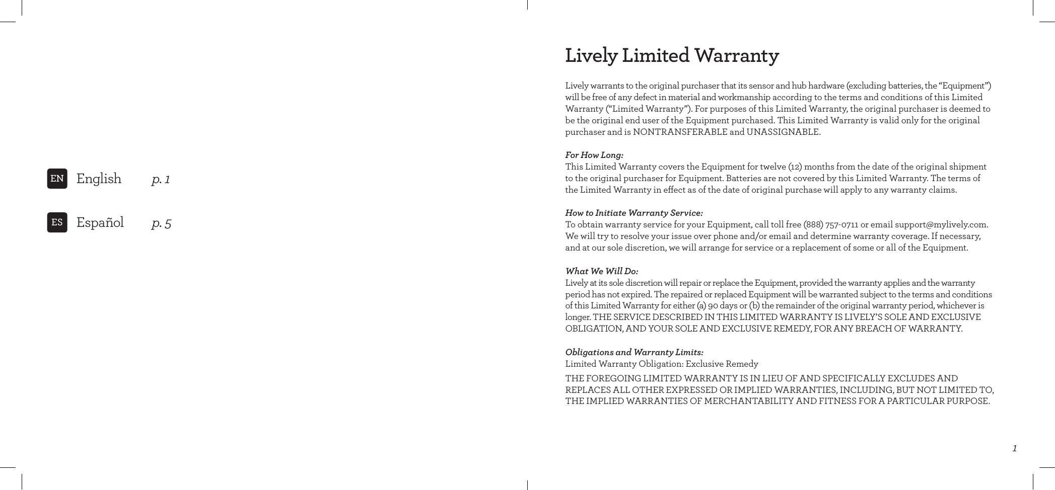 Lively Limited Warranty1Lively warrants to the original purchaser that its sensor and hub hardware (excluding batteries, the “Equipment”) will be free of any defect in material and workmanship according to the terms and conditions of this Limited Warranty (“Limited Warranty”). For purposes of this Limited Warranty, the original purchaser is deemed to be the original end user of the Equipment purchased. This Limited Warranty is valid only for the original purchaser and is NONTRANSFERABLE and UNASSIGNABLE.For How Long: This Limited Warranty covers the Equipment for twelve (12) months from the date of the original shipment to the original purchaser for Equipment. Batteries are not covered by this Limited Warranty. The terms of the Limited Warranty in eect as of the date of original purchase will apply to any warranty claims.How to Initiate Warranty Service: To obtain warranty service for your Equipment, call toll free (888) 757-0711 or email support@mylively.com. We will try to resolve your issue over phone and/or email and determine warranty coverage. If necessary, and at our sole discretion, we will arrange for service or a replacement of some or all of the Equipment.What We Will Do: Lively at its sole discretion will repair or replace the Equipment, provided the warranty applies and the warranty  period has not expired. The repaired or replaced Equipment will be warranted subject to the terms and conditions of this Limited Warranty for either (a) 90 days or (b) the remainder of the original warranty period, whichever is longer. THE SERVICE DESCRIBED IN THIS LIMITED WARRANTY IS LIVELY’S SOLE AND EXCLUSIVE OBLIGATION, AND YOUR SOLE AND EXCLUSIVE REMEDY, FOR ANY BREACH OF WARRANTY.Obligations and Warranty Limits: Limited Warranty Obligation: Exclusive RemedyTHE FOREGOING LIMITED WARRANTY IS IN LIEU OF AND SPECIFICALLY EXCLUDES AND  REPLACES ALL OTHER EXPRESSED OR IMPLIED WARRANTIES, INCLUDING, BUT NOT LIMITED TO, THE IMPLIED WARRANTIES OF MERCHANTABILITY AND FITNESS FOR A PARTICULAR PURPOSE. English  p. 1ENEspañol  p. 5ESINSIDE FRONT COVER