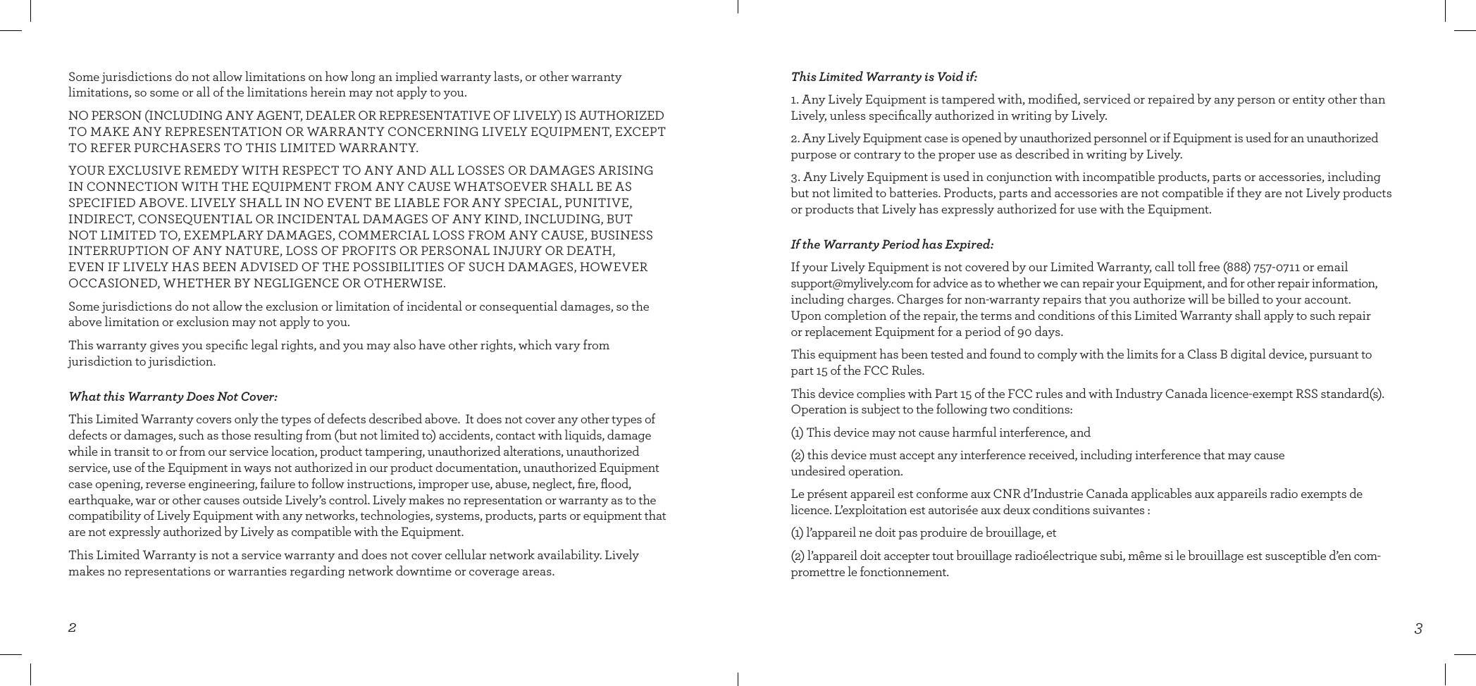 32This Limited Warranty is Void if:1. Any Lively Equipment is tampered with, modiﬁed, serviced or repaired by any person or entity other than Lively, unless speciﬁcally authorized in writing by Lively.2. Any Lively Equipment case is opened by unauthorized personnel or if Equipment is used for an unauthorized purpose or contrary to the proper use as described in writing by Lively.  3. Any Lively Equipment is used in conjunction with incompatible products, parts or accessories, including but not limited to batteries. Products, parts and accessories are not compatible if they are not Lively products or products that Lively has expressly authorized for use with the Equipment.If the Warranty Period has Expired:If your Lively Equipment is not covered by our Limited Warranty, call toll free (888) 757-0711 or email support@mylively.com for advice as to whether we can repair your Equipment, and for other repair information, including charges. Charges for non-warranty repairs that you authorize will be billed to your account.  Upon completion of the repair, the terms and conditions of this Limited Warranty shall apply to such repair  or replacement Equipment for a period of 90 days.This equipment has been tested and found to comply with the limits for a Class B digital device, pursuant to part 15 of the FCC Rules. This device complies with Part 15 of the FCC rules and with Industry Canada licence-exempt RSS standard(s).  Operation is subject to the following two conditions:(1) This device may not cause harmful interference, and(2) this device must accept any interference received, including interference that may cause  undesired operation.Le présent appareil est conforme aux CNR d’Industrie Canada applicables aux appareils radio exempts de licence. L’exploitation est autorisée aux deux conditions suivantes :(1) l’appareil ne doit pas produire de brouillage, et(2) l’appareil doit accepter tout brouillage radioélectrique subi, même si le brouillage est susceptible d’en com-promettre le fonctionnement.Some jurisdictions do not allow limitations on how long an implied warranty lasts, or other warranty  limitations, so some or all of the limitations herein may not apply to you.NO PERSON (INCLUDING ANY AGENT, DEALER OR REPRESENTATIVE OF LIVELY) IS AUTHORIZED TO MAKE ANY REPRESENTATION OR WARRANTY CONCERNING LIVELY EQUIPMENT, EXCEPT TO REFER PURCHASERS TO THIS LIMITED WARRANTY.YOUR EXCLUSIVE REMEDY WITH RESPECT TO ANY AND ALL LOSSES OR DAMAGES ARISING IN CONNECTION WITH THE EQUIPMENT FROM ANY CAUSE WHATSOEVER SHALL BE AS SPECIFIED ABOVE. LIVELY SHALL IN NO EVENT BE LIABLE FOR ANY SPECIAL, PUNITIVE,  INDIRECT, CONSEQUENTIAL OR INCIDENTAL DAMAGES OF ANY KIND, INCLUDING, BUT  NOT LIMITED TO, EXEMPLARY DAMAGES, COMMERCIAL LOSS FROM ANY CAUSE, BUSINESS INTERRUPTION OF ANY NATURE, LOSS OF PROFITS OR PERSONAL INJURY OR DEATH,   EVEN IF LIVELY HAS BEEN ADVISED OF THE POSSIBILITIES OF SUCH DAMAGES, HOWEVER OCCASIONED, WHETHER BY NEGLIGENCE OR OTHERWISE. Some jurisdictions do not allow the exclusion or limitation of incidental or consequential damages, so the above limitation or exclusion may not apply to you.This warranty gives you speciﬁc legal rights, and you may also have other rights, which vary from  jurisdiction to jurisdiction.What this Warranty Does Not Cover:This Limited Warranty covers only the types of defects described above.  It does not cover any other types of defects or damages, such as those resulting from (but not limited to) accidents, contact with liquids, damage while in transit to or from our service location, product tampering, unauthorized alterations, unauthorized service, use of the Equipment in ways not authorized in our product documentation, unauthorized Equipment case opening, reverse engineering, failure to follow instructions, improper use, abuse, neglect, ﬁre, ﬂood, earthquake, war or other causes outside Lively’s control. Lively makes no representation or warranty as to the compatibility of Lively Equipment with any networks, technologies, systems, products, parts or equipment that are not expressly authorized by Lively as compatible with the Equipment. This Limited Warranty is not a service warranty and does not cover cellular network availability. Lively makes no representations or warranties regarding network downtime or coverage areas. 
