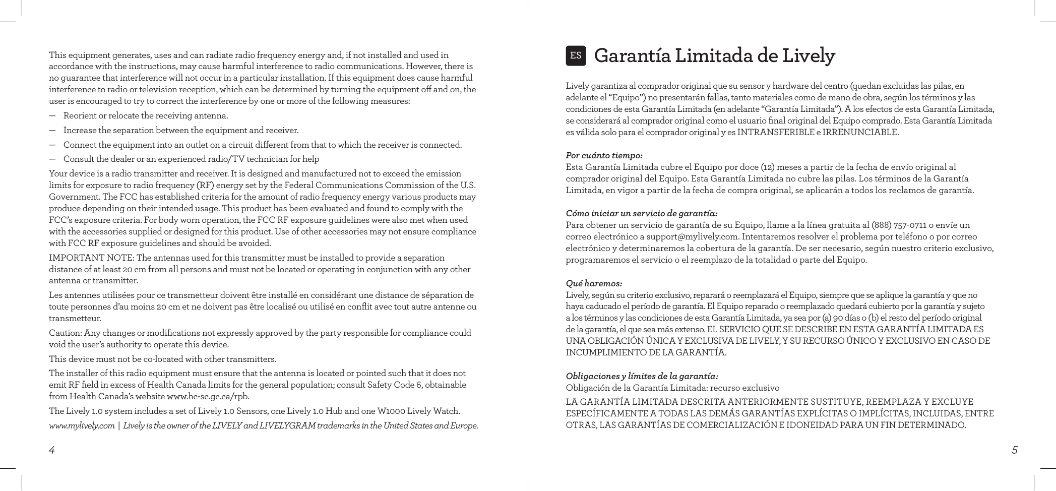 4This equipment generates, uses and can radiate radio frequency energy and, if not installed and used in accordance with the instructions, may cause harmful interference to radio communications. However, there is no guarantee that interference will not occur in a particular installation. If this equipment does cause harmful interference to radio or television reception, which can be determined by turning the equipment o and on, the user is encouraged to try to correct the interference by one or more of the following measures:—    Reorient or relocate the receiving antenna.—    Increase the separation between the equipment and receiver.—    Connect the equipment into an outlet on a circuit dierent from that to which the receiver is connected.—    Consult the dealer or an experienced radio/TV technician for helpYour device is a radio transmitter and receiver. It is designed and manufactured not to exceed the emission limits for exposure to radio frequency (RF) energy set by the Federal Communications Commission of the U.S. Government. The FCC has established criteria for the amount of radio frequency energy various products may produce depending on their intended usage. This product has been evaluated and found to comply with the FCC’s exposure criteria. For body worn operation, the FCC RF exposure guidelines were also met when used with the accessories supplied or designed for this product. Use of other accessories may not ensure compliance with FCC RF exposure guidelines and should be avoided.IMPORTANT NOTE: The antennas used for this transmitter must be installed to provide a separation distance of at least 20 cm from all persons and must not be located or operating in conjunction with any other antenna or transmitter.Les antennes utilisées pour ce transmetteur doivent être installé en considérant une distance de séparation de toute personnes d’au moins 20 cm et ne doivent pas être localisé ou utilisé en conﬂit avec tout autre antenne ou transmetteur. Caution: Any changes or modiﬁcations not expressly approved by the party responsible for compliance could void the user’s authority to operate this device.This device must not be co-located with other transmitters.The installer of this radio equipment must ensure that the antenna is located or pointed such that it does not emit RF ﬁeld in excess of Health Canada limits for the general population; consult Safety Code 6, obtainable from Health Canada’s website www.hc-sc.gc.ca/rpb.The Lively 1.0 system includes a set of Lively 1.0 Sensors, one Lively 1.0 Hub and one W1000 Lively Watch.www.mylively.com  |  Lively is the owner of the LIVELY and LIVELYGRAM trademarks in the United States and Europe.Garantía Limitada de Lively5ESLively garantiza al comprador original que su sensor y hardware del centro (quedan excluidas las pilas, en adelante el “Equipo”) no presentarán fallas, tanto materiales como de mano de obra, según los términos y las condiciones de esta Garantía Limitada (en adelante “Garantía Limitada”). A los efectos de esta Garantía Limitada, se considerará al comprador original como el usuario ﬁnal original del Equipo comprado. Esta Garantía Limitada es válida solo para el comprador original y es INTRANSFERIBLE e IRRENUNCIABLE.Por cuánto tiempo: Esta Garantía Limitada cubre el Equipo por doce (12) meses a partir de la fecha de envío original al comprador original del Equipo. Esta Garantía Limitada no cubre las pilas. Los términos de la Garantía Limitada, en vigor a partir de la fecha de compra original, se aplicarán a todos los reclamos de garantía.Cómo iniciar un servicio de garantía: Para obtener un servicio de garantía de su Equipo, llame a la línea gratuita al (888) 757-0711 o envíe un correo electrónico a support@mylively.com. Intentaremos resolver el problema por teléfono o por correo electrónico y determinaremos la cobertura de la garantía. De ser necesario, según nuestro criterio exclusivo, programaremos el servicio o el reemplazo de la totalidad o parte del Equipo.Qué haremos: Lively, según su criterio exclusivo, reparará o reemplazará el Equipo, siempre que se aplique la garantía y que no haya caducado el período de garantía. El Equipo reparado o reemplazado quedará cubierto por la garantía y sujeto a los términos y las condiciones de esta Garantía Limitada, ya sea por (a) 90 días o (b) el resto del período original de la garantía, el que sea más extenso. EL SERVICIO QUE SE DESCRIBE EN ESTA GARANTÍA LIMITADA ES UNA OBLIGACIÓN ÚNICA Y EXCLUSIVA DE LIVELY, Y SU RECURSO ÚNICO Y EXCLUSIVO EN CASO DE INCUMPLIMIENTO DE LA GARANTÍA.Obligaciones y límites de la garantía: Obligación de la Garantía Limitada: recurso exclusivoLA GARANTÍA LIMITADA DESCRITA ANTERIORMENTE SUSTITUYE, REEMPLAZA Y EXCLUYE ESPECÍFICAMENTE A TODAS LAS DEMÁS GARANTÍAS EXPLÍCITAS O IMPLÍCITAS, INCLUIDAS, ENTRE OTRAS, LAS GARANTÍAS DE COMERCIALIZACIÓN E IDONEIDAD PARA UN FIN DETERMINADO. 