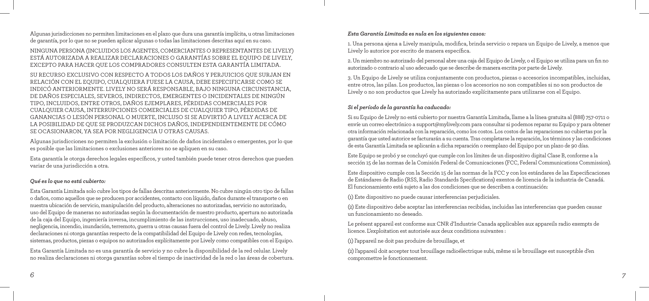 76Esta Garantía Limitada es nula en los siguientes casos:1. Una persona ajena a Lively manipula, modiﬁca, brinda servicio o repara un Equipo de Lively, a menos que Lively lo autorice por escrito de manera especíﬁca.2. Un miembro no autorizado del personal abre una caja del Equipo de Lively, o el Equipo se utiliza para un ﬁn no autorizado o contrario al uso adecuado que se describe de manera escrita por parte de Lively.3. Un Equipo de Lively se utiliza conjuntamente con productos, piezas o accesorios incompatibles, incluidas, entre otros, las pilas. Los productos, las piezas o los accesorios no son compatibles si no son productos de Lively o no son productos que Lively ha autorizado explícitamente para utilizarse con el Equipo.Si el período de la garantía ha caducado:Si su Equipo de Lively no está cubierto por nuestra Garantía Limitada, llame a la línea gratuita al (888) 757-0711 o envíe un correo electrónico a support@mylively.com para consultar si podemos reparar su Equipo y para obtener otra información relacionada con la reparación, como los costos. Los costos de las reparaciones no cubiertas por la garantía que usted autorice se facturarán a su cuenta. Tras completarse la reparación, los términos y las condiciones de esta Garantía Limitada se aplicarán a dicha reparación o reemplazo del Equipo por un plazo de 90 días.Este Equipo se probó y se concluyó que cumple con los límites de un dispositivo digital Clase B, conforme a la sección 15 de las normas de la Comisión Federal de Comunicaciones (FCC, Federal Communications Commission).Este dispositivo cumple con la Sección 15 de las normas de la FCC y con los estándares de las Especiﬁcaciones de Estándares de Radio (RSS, Radio Standards Speciﬁcations) exentos de licencia de la industria de Canadá.  El funcionamiento está sujeto a las dos condiciones que se describen a continuación:(1) Este dispositivo no puede causar interferencias perjudiciales.(2) Este dispositivo debe aceptar las interferencias recibidas, incluidas las interferencias que pueden causar  un funcionamiento no deseado.Le présent appareil est conforme aux CNR d’Industrie Canada applicables aux appareils radio exempts de licence. L’exploitation est autorisée aux deux conditions suivantes :(1) l’appareil ne doit pas produire de brouillage, et(2) l’appareil doit accepter tout brouillage radioélectrique subi, même si le brouillage est susceptible d’en compromettre le fonctionnement.Algunas jurisdicciones no permiten limitaciones en el plazo que dura una garantía implícita, u otras limitaciones de garantía, por lo que no se pueden aplicar algunas o todas las limitaciones descritas aquí en su caso.NINGUNA PERSONA (INCLUIDOS LOS AGENTES, COMERCIANTES O REPRESENTANTES DE LIVELY) ESTÁ AUTORIZADA A REALIZAR DECLARACIONES O GARANTÍAS SOBRE EL EQUIPO DE LIVELY, EXCEPTO PARA HACER QUE LOS COMPRADORES CONSULTEN ESTA GARANTÍA LIMITADA.SU RECURSO EXCLUSIVO CON RESPECTO A TODOS LOS DAÑOS Y PERJUICIOS QUE SURJAN EN RELACIÓN CON EL EQUIPO, CUALQUIERA FUESE LA CAUSA, DEBE ESPECIFICARSE COMO SE INDICÓ ANTERIORMENTE. LIVELY NO SERÁ RESPONSABLE, BAJO NINGUNA CIRCUNSTANCIA, DE DAÑOS ESPECIALES, SEVEROS, INDIRECTOS, EMERGENTES O INCIDENTALES DE NINGÚN TIPO, INCLUIDOS, ENTRE OTROS, DAÑOS EJEMPLARES, PÉRDIDAS COMERCIALES POR CUALQUIER CAUSA, INTERRUPCIONES COMERCIALES DE CUALQUIER TIPO, PÉRDIDAS DE GANANCIAS O LESIÓN PERSONAL O MUERTE, INCLUSO SI SE ADVIRTIÓ A LIVELY ACERCA DE LA POSIBILIDAD DE QUE SE PRODUZCAN DICHOS DAÑOS, INDEPENDIENTEMENTE DE CÓMO  SE OCASIONARON, YA SEA POR NEGLIGENCIA U OTRAS CAUSAS. Algunas jurisdicciones no permiten la exclusión o limitación de daños incidentales o emergentes, por lo que es posible que las limitaciones o exclusiones anteriores no se apliquen en su caso.Esta garantía le otorga derechos legales especíﬁcos, y usted también puede tener otros derechos que pueden variar de una jurisdicción a otra.Qué es lo que no está cubierto:Esta Garantía Limitada solo cubre los tipos de fallas descritas anteriormente. No cubre ningún otro tipo de fallas o daños, como aquellos que se producen por accidentes, contacto con líquido, daños durante el transporte o en nuestra ubicación de servicio, manipulación del producto, alteraciones no autorizadas, servicio no autorizado, uso del Equipo de maneras no autorizadas según la documentación de nuestro producto, apertura no autorizada de la caja del Equipo, ingeniería inversa, incumplimiento de las instrucciones, uso inadecuado, abuso, negligencia, incendio, inundación, terremoto, guerra u otras causas fuera del control de Lively. Lively no realiza declaraciones ni otorga garantías respecto de la compatibilidad del Equipo de Lively con redes, tecnologías, sistemas, productos, piezas o equipos no autorizados explícitamente por Lively como compatibles con el Equipo. Esta Garantía Limitada no es una garantía de servicio y no cubre la disponibilidad de la red celular. Lively no realiza declaraciones ni otorga garantías sobre el tiempo de inactividad de la red o las áreas de cobertura.