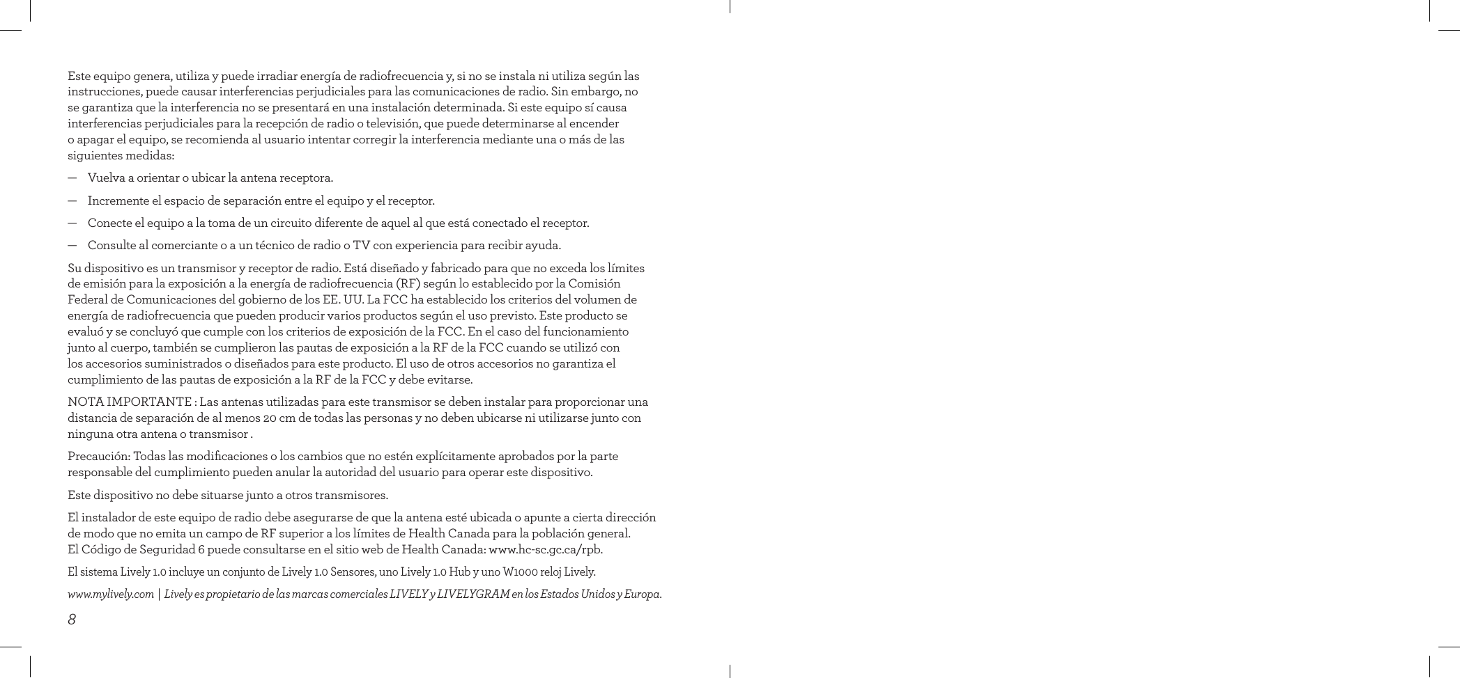 8Este equipo genera, utiliza y puede irradiar energía de radiofrecuencia y, si no se instala ni utiliza según las instrucciones, puede causar interferencias perjudiciales para las comunicaciones de radio. Sin embargo, no se garantiza que la interferencia no se presentará en una instalación determinada. Si este equipo sí causa interferencias perjudiciales para la recepción de radio o televisión, que puede determinarse al encender o apagar el equipo, se recomienda al usuario intentar corregir la interferencia mediante una o más de las siguientes medidas:—    Vuelva a orientar o ubicar la antena receptora.—    Incremente el espacio de separación entre el equipo y el receptor.—    Conecte el equipo a la toma de un circuito diferente de aquel al que está conectado el receptor.—    Consulte al comerciante o a un técnico de radio o TV con experiencia para recibir ayuda.Su dispositivo es un transmisor y receptor de radio. Está diseñado y fabricado para que no exceda los límites  de emisión para la exposición a la energía de radiofrecuencia (RF) según lo establecido por la Comisión Federal de Comunicaciones del gobierno de los EE. UU. La FCC ha establecido los criterios del volumen de energía de radiofrecuencia que pueden producir varios productos según el uso previsto. Este producto se evaluó y se concluyó que cumple con los criterios de exposición de la FCC. En el caso del funcionamiento junto al cuerpo, también se cumplieron las pautas de exposición a la RF de la FCC cuando se utilizó con los accesorios suministrados o diseñados para este producto. El uso de otros accesorios no garantiza el cumplimiento de las pautas de exposición a la RF de la FCC y debe evitarse.NOTA IMPORTANTE : Las antenas utilizadas para este transmisor se deben instalar para proporcionar una distancia de separación de al menos 20 cm de todas las personas y no deben ubicarse ni utilizarse junto con ninguna otra antena o transmisor .Precaución: Todas las modiﬁcaciones o los cambios que no estén explícitamente aprobados por la parte responsable del cumplimiento pueden anular la autoridad del usuario para operar este dispositivo.Este dispositivo no debe situarse junto a otros transmisores.El instalador de este equipo de radio debe asegurarse de que la antena esté ubicada o apunte a cierta dirección de modo que no emita un campo de RF superior a los límites de Health Canada para la población general.  El Código de Seguridad 6 puede consultarse en el sitio web de Health Canada: www.hc-sc.gc.ca/rpb.El sistema Lively 1.0 incluye un conjunto de Lively 1.0 Sensores, uno Lively 1.0 Hub y uno W1000 reloj Lively. www.mylively.com  |  Lively es propietario de las marcas comerciales LIVELY y LIVELYGRAM en los Estados Unidos y Europa.INSIDE BACK COVER