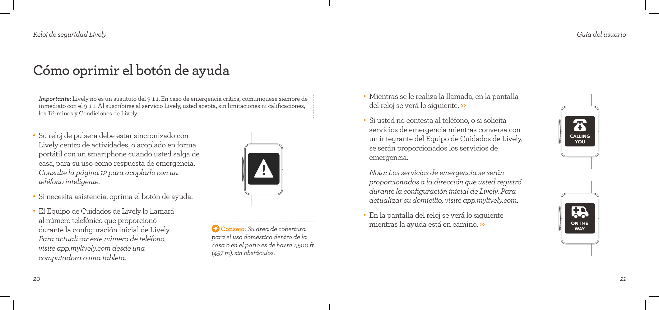 20Cómo oprimir el botón de ayuda Reloj de seguridad Lively•    Su reloj de pulsera debe estar sincronizado con Lively centro de actividades, o acoplado en forma portátil con un smartphone cuando usted salga de casa, para su uso como respuesta de emergencia. Consulte la página 12 para acoplarlo con un  teléfono inteligente.•    Si necesita asistencia, oprima el botón de ayuda.•    El Equipo de Cuidados de Lively lo llamará  al número telefónico que proporcionó  durante la conﬁguración inicial de Lively.  Para actualizar este número de teléfono,  visite app.mylively.com desde una  computadora o una tableta.  Consejo: Su área de cobertura  para el uso doméstico dentro de la casa o en el patio es de hasta 1,500ft (457m), sin obstáculos.Importante: Lively no es un sustituto del 9-1-1. En caso de emergencia crítica, comuníquese siempre de inmediato con el 9-1-1. Al suscribirse al servicio Lively, usted acepta, sin limitaciones ni caliﬁcaciones, los Términos y Condiciones de Lively.21Guía del usuario•    Mientras se le realiza la llamada, en la pantalla del reloj se verá lo siguiente. &gt;&gt;•    Si usted no contesta al teléfono, o si solicita servicios de emergencia mientras conversa con un integrante del Equipo de Cuidados de Lively, se serán proporcionados los servicios de emergencia.   Nota: Los servicios de emergencia se serán proporcionados a la dirección que usted registró durante la conﬁguración inicial de Lively. Para actualizar su domicilio, visite app.mylively.com.•    En la pantalla del reloj se verá lo siguiente mientras la ayuda está en camino. &gt;&gt;