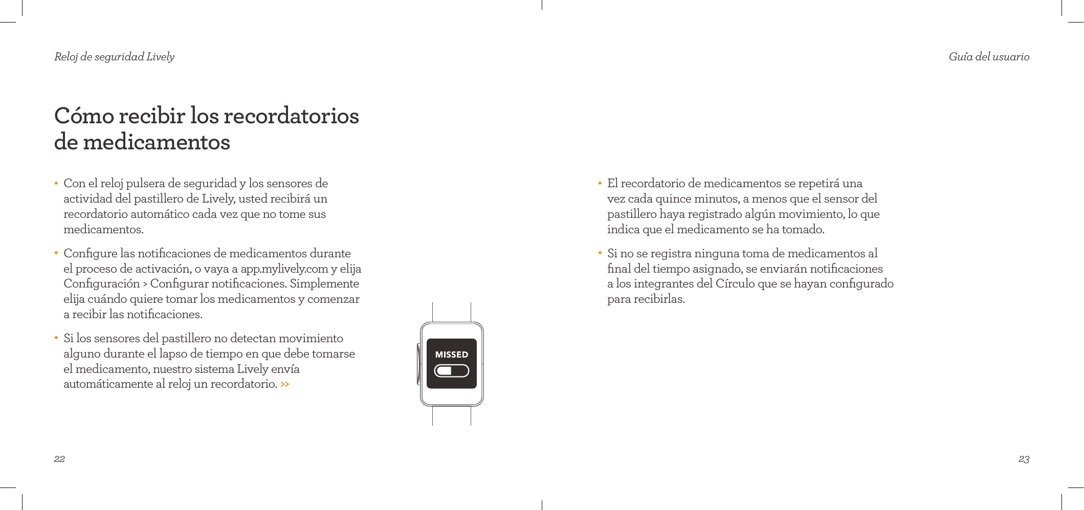 22Cómo recibir los recordatorios de medicamentos•    Con el reloj pulsera de seguridad y los sensores de actividad del pastillero de Lively, usted recibirá un recordatorio automático cada vez que no tome sus medicamentos. •    Conﬁgure las notiﬁcaciones de medicamentos durante el proceso de activación, o vaya a app.mylively.com y elija Conﬁguración &gt; Conﬁgurar notiﬁcaciones. Simplemente elija cuándo quiere tomar los medicamentos y comenzar  a recibir las notiﬁcaciones. •    Si los sensores del pastillero no detectan movimiento alguno durante el lapso de tiempo en que debe tomarse  el medicamento, nuestro sistema Lively envía automáticamente al reloj un recordatorio. &gt;&gt;Reloj de seguridad Lively23•    El recordatorio de medicamentos se repetirá una  vez cada quince minutos, a menos que el sensor del pastillero haya registrado algún movimiento, lo que indica que el medicamento se ha tomado.•    Si no se registra ninguna toma de medicamentos al ﬁnal del tiempo asignado, se enviarán notiﬁcaciones  a los integrantes del Círculo que se hayan conﬁgurado para recibirlas.Guía del usuario