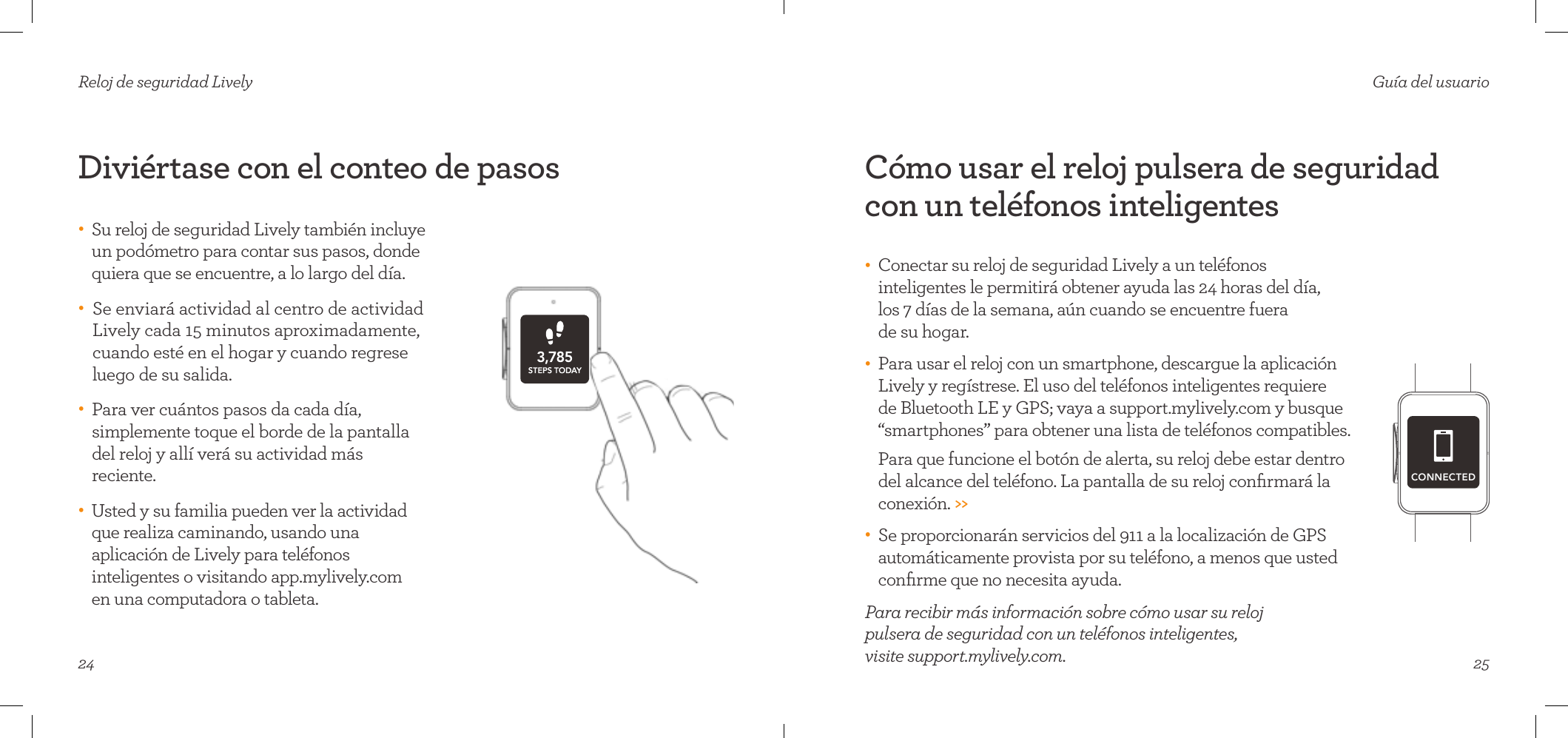 24Diviértase con el conteo de pasosReloj de seguridad Lively•     Su reloj de seguridad Lively también incluye un podómetro para contar sus pasos, donde quiera que se encuentre, a lo largo del día. •    Se enviará actividad al centro de actividad Lively cada 15 minutos aproximadamente, cuando esté en el hogar y cuando regrese luego de su salida. •    Para ver cuántos pasos da cada día, simplemente toque el borde de la pantalla del reloj y allí verá su actividad más reciente. •    Usted y su familia pueden ver la actividad que realiza caminando, usando una aplicación de Lively para teléfonos inteligentes o visitando app.mylively.com  en una computadora o tableta.25Guía del usuarioCómo usar el reloj pulsera de seguridad con un teléfonos inteligentes•    Conectar su reloj de seguridad Lively a un teléfonos inteligentes le permitirá obtener ayuda las 24 horas del día,  los 7 días de la semana, aún cuando se encuentre fuera  de su hogar. •    Para usar el reloj con un smartphone, descargue la aplicación Lively y regístrese. El uso del teléfonos inteligentes requiere  de Bluetooth LE y GPS; vaya a support.mylively.com y busque “smartphones” para obtener una lista de teléfonos compatibles.  Para que funcione el botón de alerta, su reloj debe estar dentro del alcance del teléfono. La pantalla de su reloj conﬁrmará la conexión. &gt;&gt;•    Se proporcionarán servicios del 911 a la localización de GPS automáticamente provista por su teléfono, a menos que usted conﬁrme que no necesita ayuda.Para recibir más información sobre cómo usar su reloj  pulsera de seguridad con un teléfonos inteligentes,  visite support.mylively.com.CONNECTED