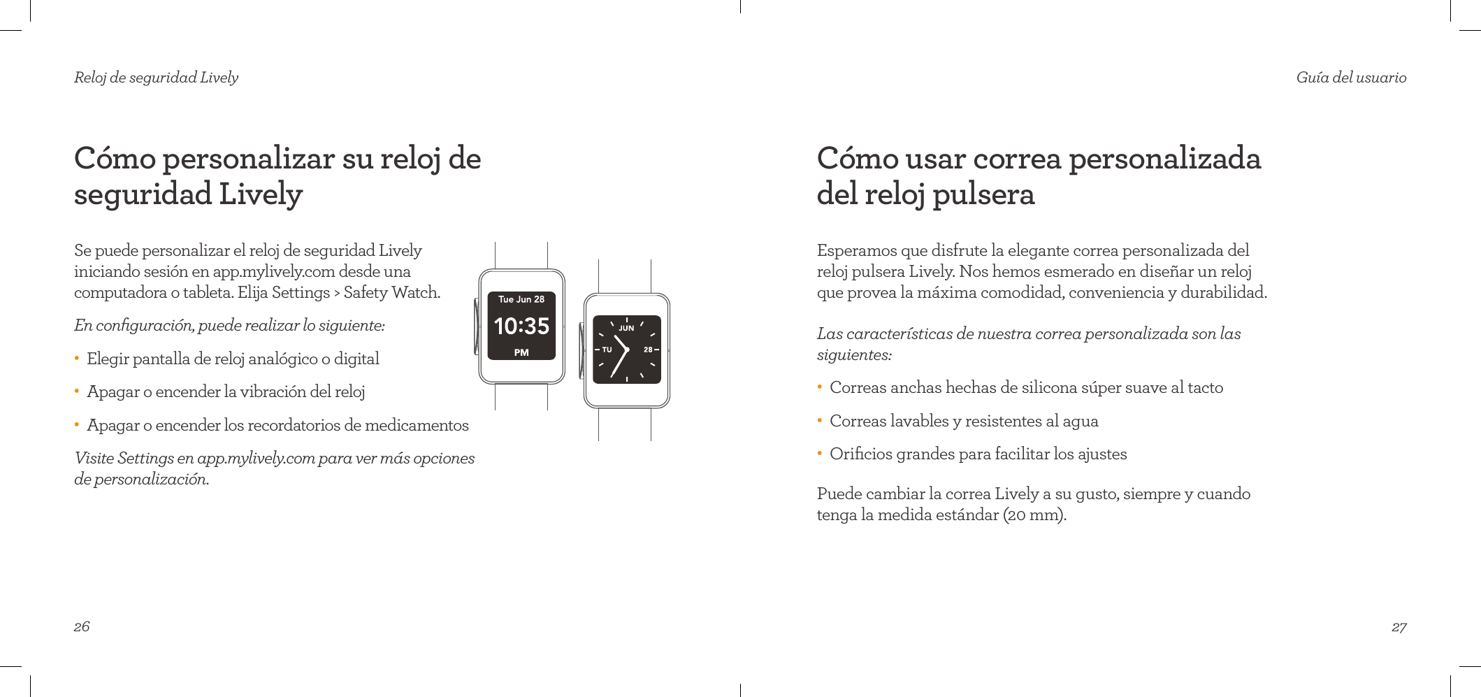 26Reloj de seguridad LivelyCómo personalizar su reloj de seguridad LivelySe puede personalizar el reloj de seguridad Lively iniciando sesión en app.mylively.com desde una computadora o tableta. Elija Settings &gt; Safety Watch.En conﬁguración, puede realizar lo siguiente:•    Elegir pantalla de reloj analógico o digital•    Apagar o encender la vibración del reloj •    Apagar o encender los recordatorios de medicamentos Visite Settings en app.mylively.com para ver más opciones de personalización. 27Guía del usuarioCómo usar correa personalizada del reloj pulseraEsperamos que disfrute la elegante correa personalizada del reloj pulsera Lively. Nos hemos esmerado en diseñar un reloj que provea la máxima comodidad, conveniencia y durabilidad.  Las características de nuestra correa personalizada son las siguientes:•    Correas anchas hechas de silicona súper suave al tacto•    Correas lavables y resistentes al agua•    Oriﬁcios grandes para facilitar los ajustesPuede cambiar la correa Lively a su gusto, siempre y cuando tenga la medida estándar (20 mm).